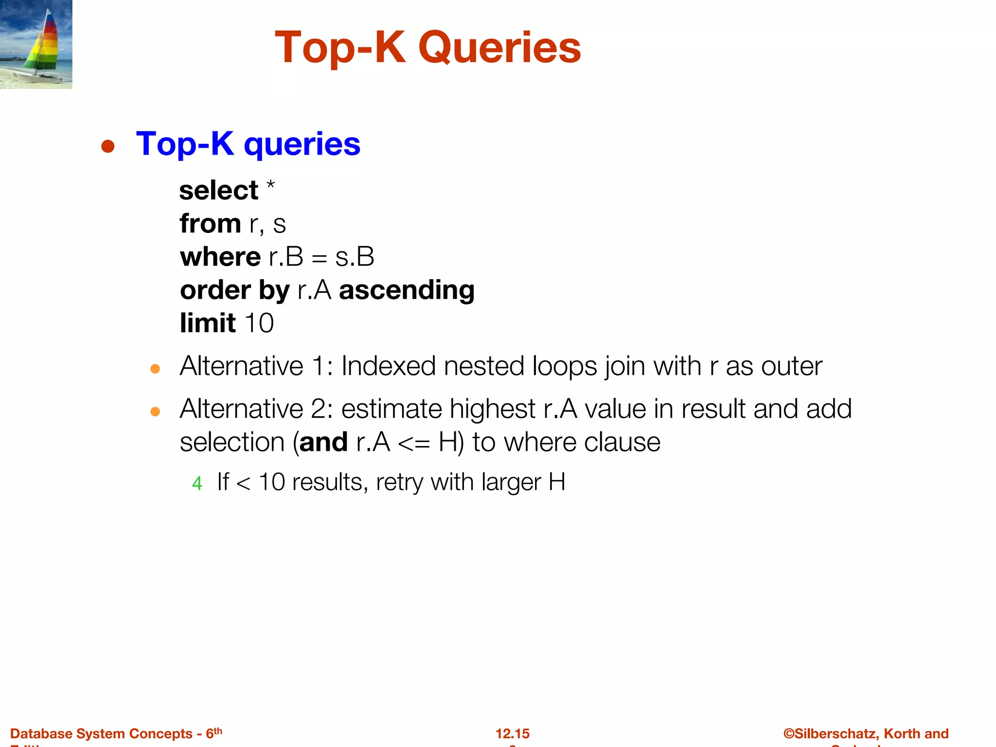 ©Silberschatz, Korth and
12.15
Database System Concepts - 6th
Top-K Queries
● Top-K queries
select *
from r, s
where r.B = s.B
order by r.A ascending
limit 10
● Alternative 1: Indexed nested loops join with r as outer
● Alternative 2: estimate highest r.A value in result and add
selection (and r.A <= H) to where clause
4 If < 10 results, retry with larger H
 