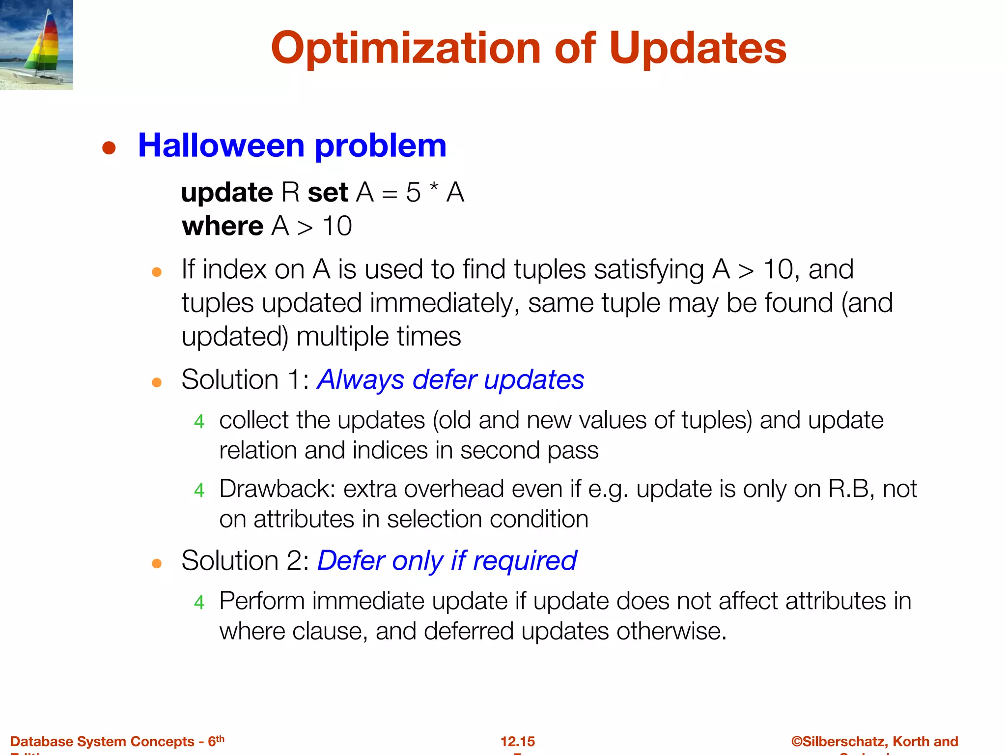 ©Silberschatz, Korth and
12.15
Database System Concepts - 6th
Optimization of Updates
● Halloween problem
update R set A = 5 * A
where A > 10
● If index on A is used to find tuples satisfying A > 10, and
tuples updated immediately, same tuple may be found (and
updated) multiple times
● Solution 1: Always defer updates
4 collect the updates (old and new values of tuples) and update
relation and indices in second pass
4 Drawback: extra overhead even if e.g. update is only on R.B, not
on attributes in selection condition
● Solution 2: Defer only if required
4 Perform immediate update if update does not affect attributes in
where clause, and deferred updates otherwise.
 