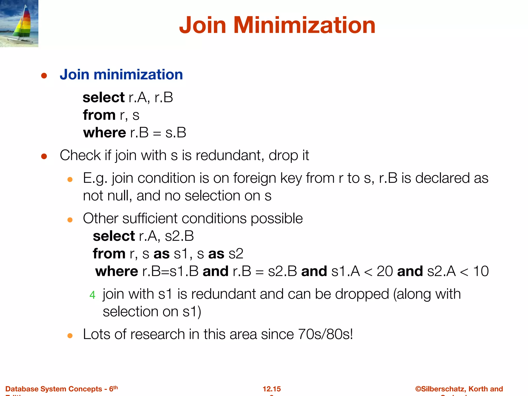 ©Silberschatz, Korth and
12.15
Database System Concepts - 6th
Join Minimization
● Join minimization
select r.A, r.B
from r, s
where r.B = s.B
● Check if join with s is redundant, drop it
● E.g. join condition is on foreign key from r to s, r.B is declared as
not null, and no selection on s
● Other sufficient conditions possible
select r.A, s2.B
from r, s as s1, s as s2
where r.B=s1.B and r.B = s2.B and s1.A < 20 and s2.A < 10
4 join with s1 is redundant and can be dropped (along with
selection on s1)
● Lots of research in this area since 70s/80s!
 