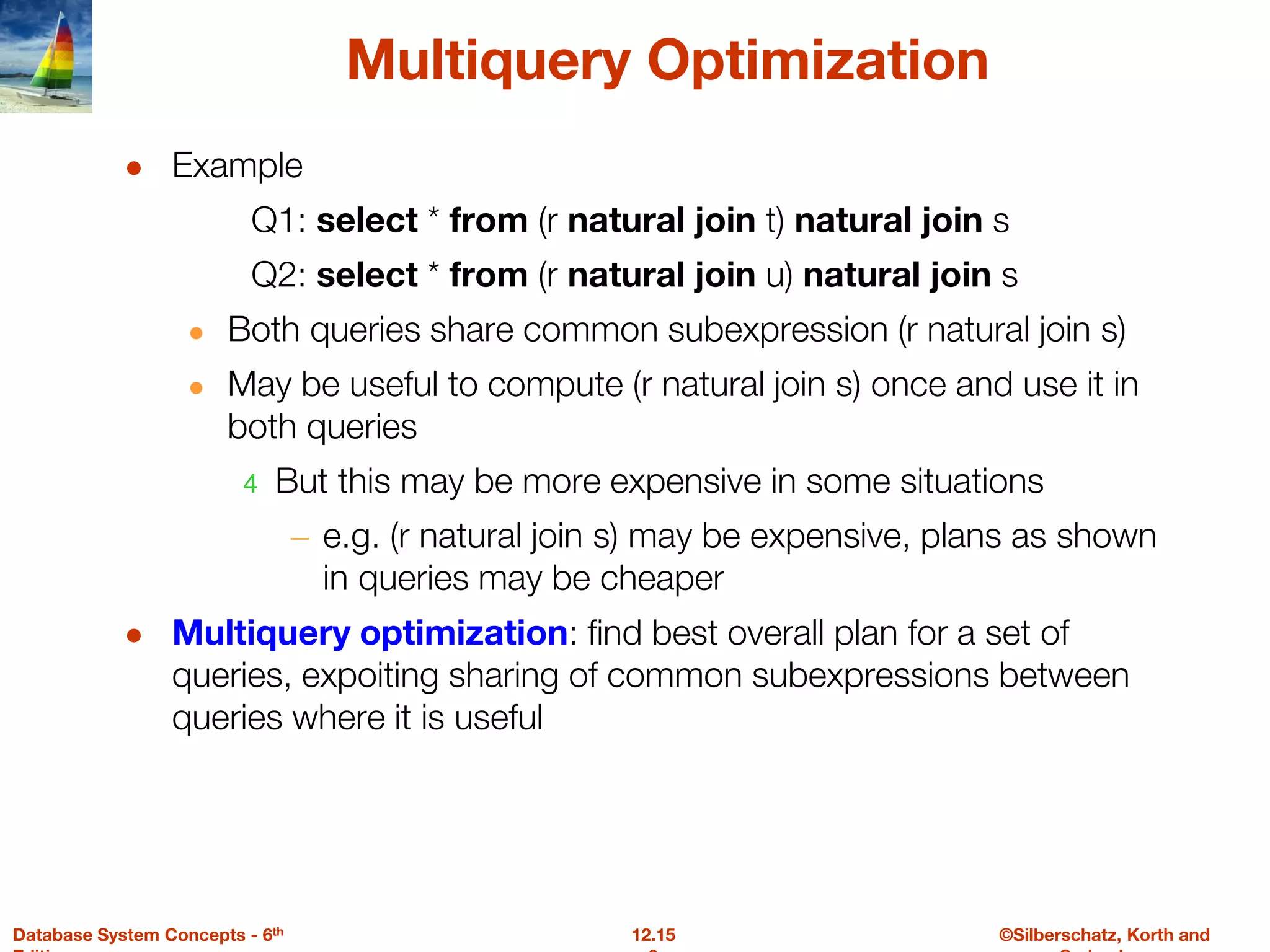 ©Silberschatz, Korth and
12.15
Database System Concepts - 6th
Multiquery Optimization
● Example
Q1: select * from (r natural join t) natural join s
Q2: select * from (r natural join u) natural join s
● Both queries share common subexpression (r natural join s)
● May be useful to compute (r natural join s) once and use it in
both queries
4 But this may be more expensive in some situations
– e.g. (r natural join s) may be expensive, plans as shown
in queries may be cheaper
● Multiquery optimization: find best overall plan for a set of
queries, expoiting sharing of common subexpressions between
queries where it is useful
 