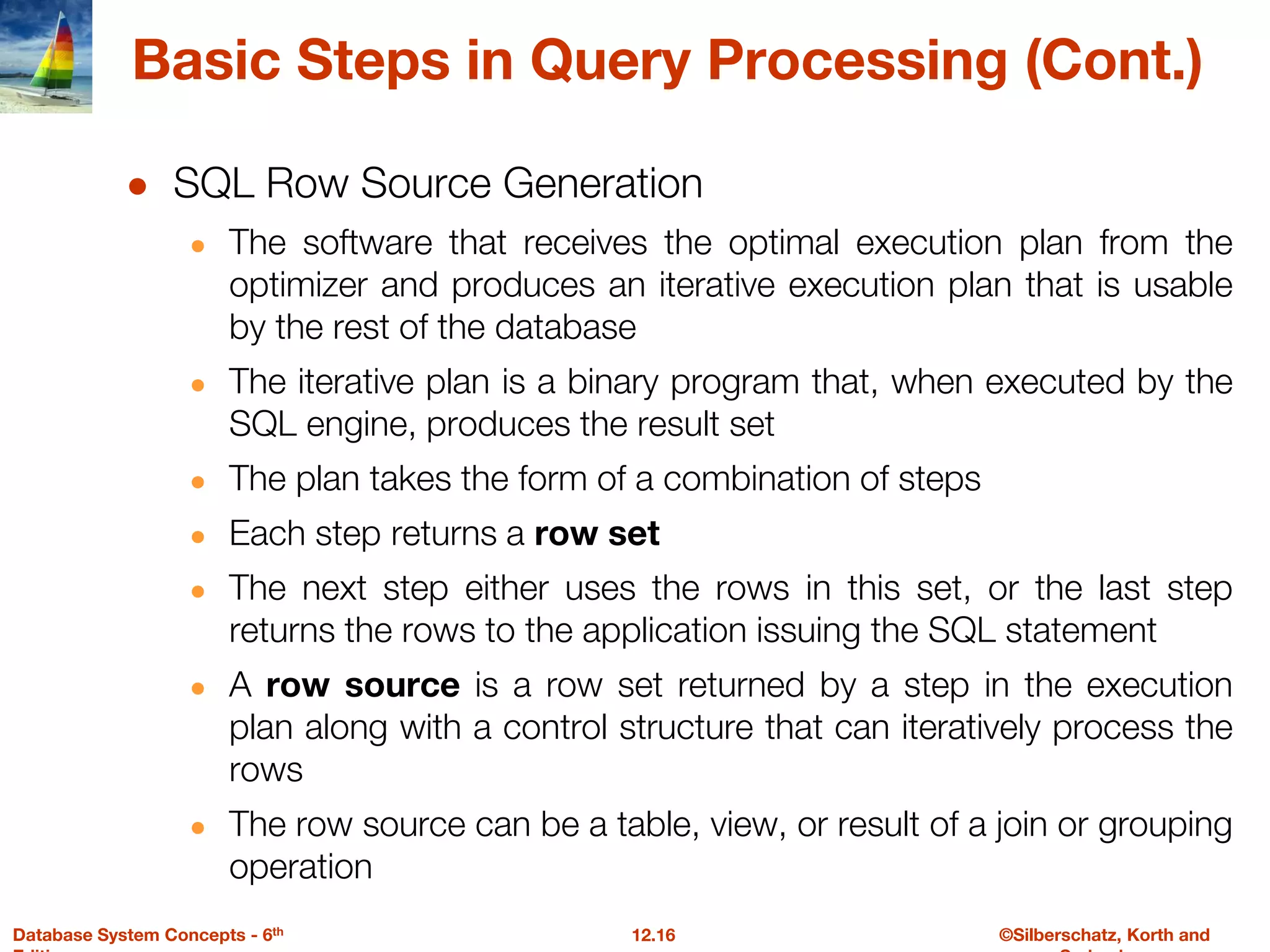 ©Silberschatz, Korth and
12.16
Database System Concepts - 6th
Basic Steps in Query Processing (Cont.)
● SQL Row Source Generation
● The software that receives the optimal execution plan from the
optimizer and produces an iterative execution plan that is usable
by the rest of the database
● The iterative plan is a binary program that, when executed by the
SQL engine, produces the result set
● The plan takes the form of a combination of steps
● Each step returns a row set
● The next step either uses the rows in this set, or the last step
returns the rows to the application issuing the SQL statement
● A row source is a row set returned by a step in the execution
plan along with a control structure that can iteratively process the
rows
● The row source can be a table, view, or result of a join or grouping
operation
 