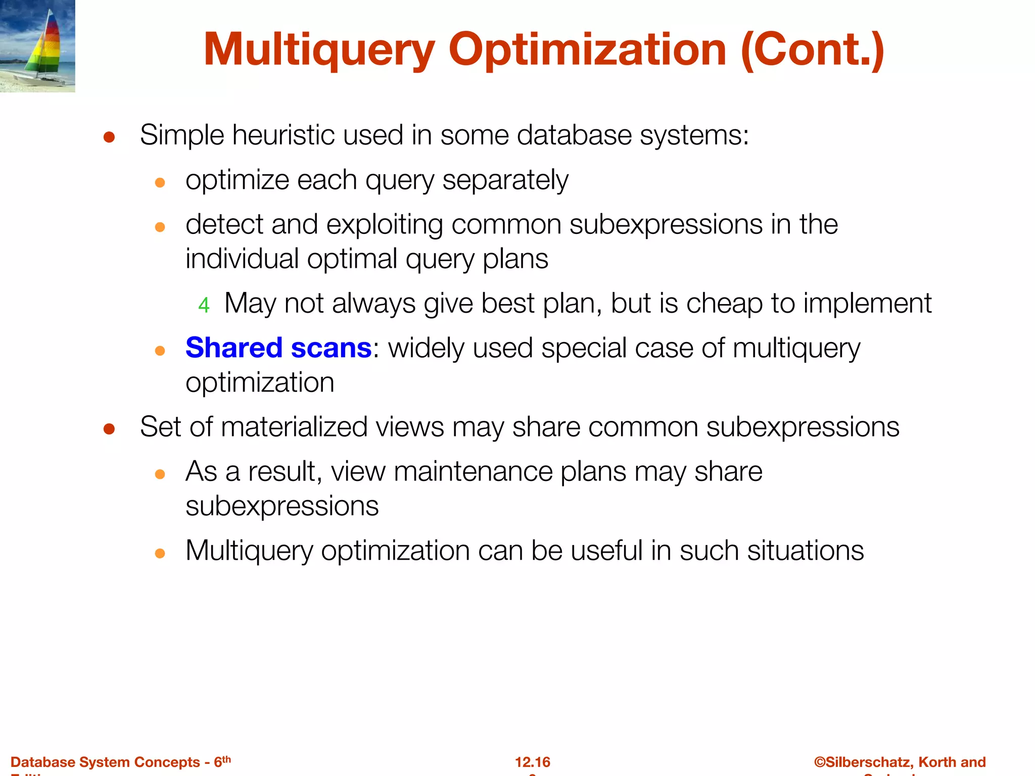 ©Silberschatz, Korth and
12.16
Database System Concepts - 6th
Multiquery Optimization (Cont.)
● Simple heuristic used in some database systems:
● optimize each query separately
● detect and exploiting common subexpressions in the
individual optimal query plans
4 May not always give best plan, but is cheap to implement
● Shared scans: widely used special case of multiquery
optimization
● Set of materialized views may share common subexpressions
● As a result, view maintenance plans may share
subexpressions
● Multiquery optimization can be useful in such situations
 