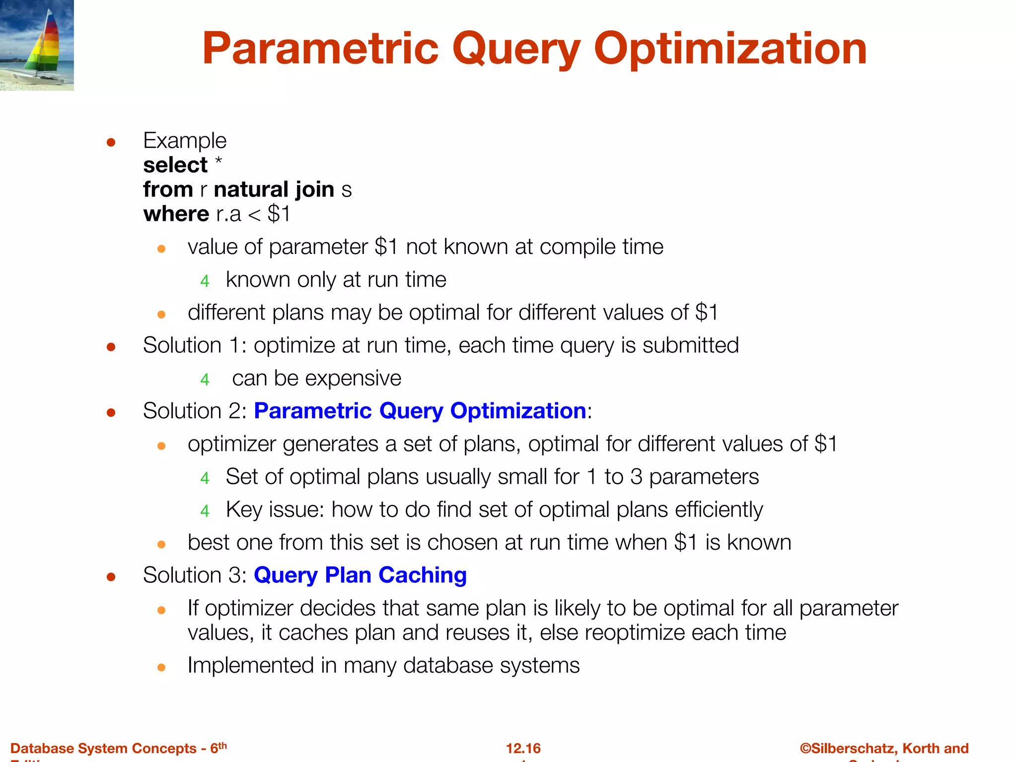 ©Silberschatz, Korth and
12.16
Database System Concepts - 6th
Parametric Query Optimization
● Example
select *
from r natural join s
where r.a < $1
● value of parameter $1 not known at compile time
4 known only at run time
● different plans may be optimal for different values of $1
● Solution 1: optimize at run time, each time query is submitted
4 can be expensive
● Solution 2: Parametric Query Optimization:
● optimizer generates a set of plans, optimal for different values of $1
4 Set of optimal plans usually small for 1 to 3 parameters
4 Key issue: how to do find set of optimal plans efficiently
● best one from this set is chosen at run time when $1 is known
● Solution 3: Query Plan Caching
● If optimizer decides that same plan is likely to be optimal for all parameter
values, it caches plan and reuses it, else reoptimize each time
● Implemented in many database systems
 