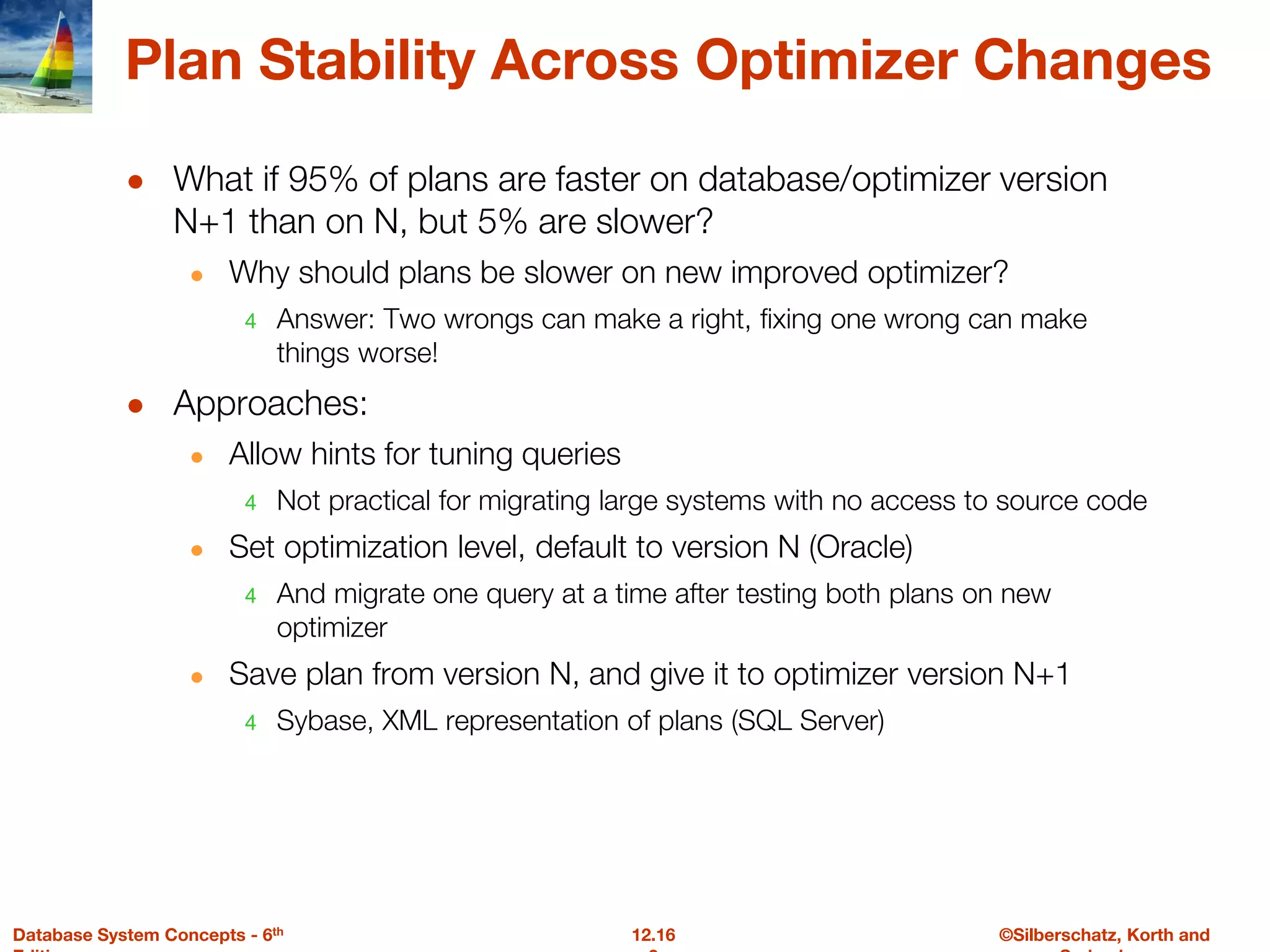 ©Silberschatz, Korth and
12.16
Database System Concepts - 6th
Plan Stability Across Optimizer Changes
● What if 95% of plans are faster on database/optimizer version
N+1 than on N, but 5% are slower?
● Why should plans be slower on new improved optimizer?
4 Answer: Two wrongs can make a right, fixing one wrong can make
things worse!
● Approaches:
● Allow hints for tuning queries
4 Not practical for migrating large systems with no access to source code
● Set optimization level, default to version N (Oracle)
4 And migrate one query at a time after testing both plans on new
optimizer
● Save plan from version N, and give it to optimizer version N+1
4 Sybase, XML representation of plans (SQL Server)
 