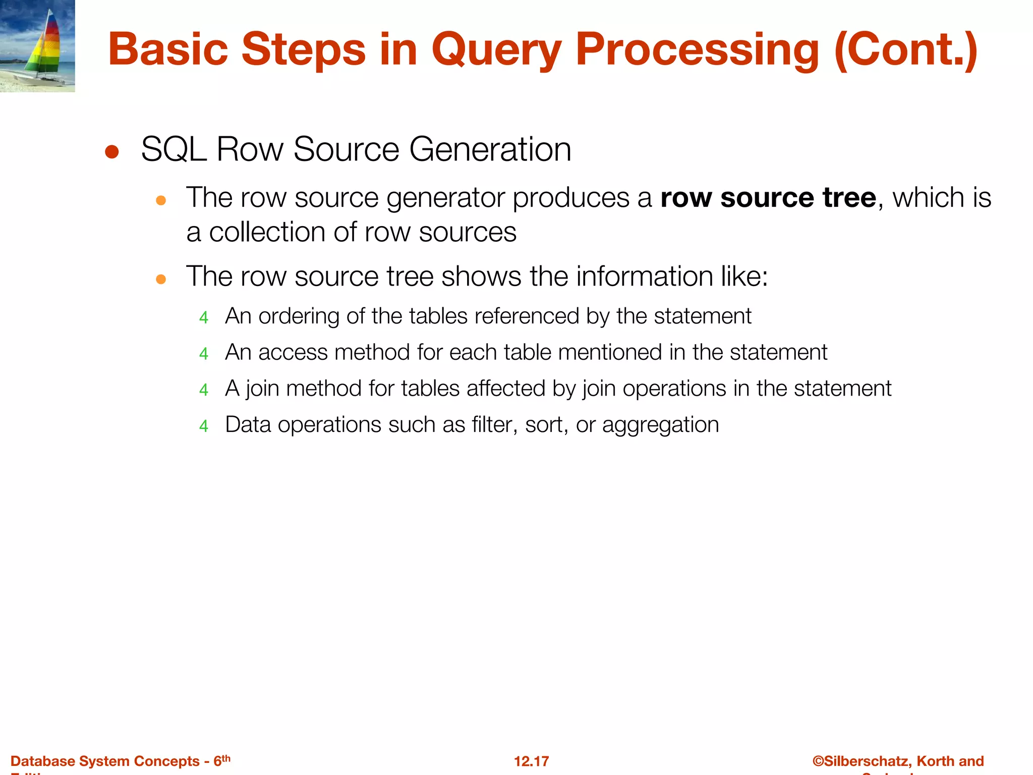 ©Silberschatz, Korth and
12.17
Database System Concepts - 6th
Basic Steps in Query Processing (Cont.)
● SQL Row Source Generation
● The row source generator produces a row source tree, which is
a collection of row sources
● The row source tree shows the information like:
4 An ordering of the tables referenced by the statement
4 An access method for each table mentioned in the statement
4 A join method for tables affected by join operations in the statement
4 Data operations such as filter, sort, or aggregation
 