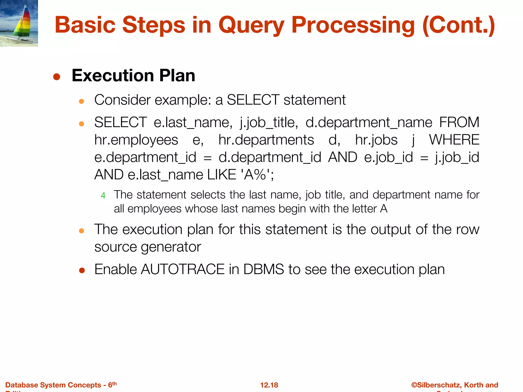 ©Silberschatz, Korth and
12.18
Database System Concepts - 6th
Basic Steps in Query Processing (Cont.)
● Execution Plan
● Consider example: a SELECT statement
● SELECT e.last_name, j.job_title, d.department_name FROM
hr.employees e, hr.departments d, hr.jobs j WHERE
e.department_id = d.department_id AND e.job_id = j.job_id
AND e.last_name LIKE 'A%';
4 The statement selects the last name, job title, and department name for
all employees whose last names begin with the letter A
● The execution plan for this statement is the output of the row
source generator
● Enable AUTOTRACE in DBMS to see the execution plan
 