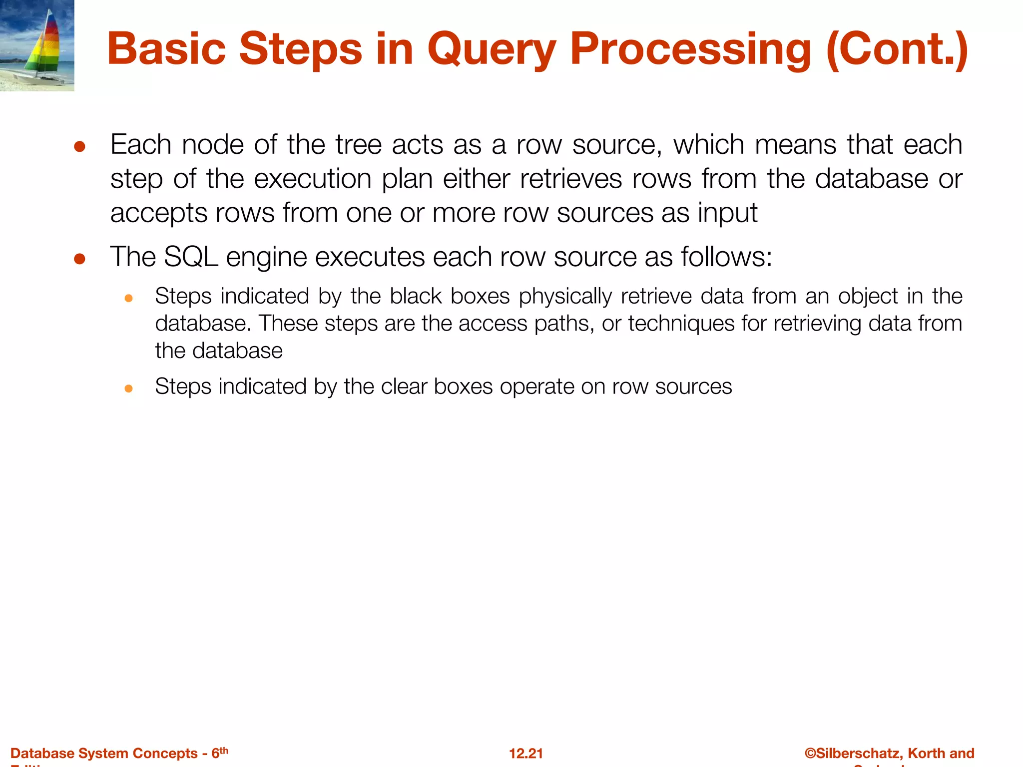©Silberschatz, Korth and
12.21
Database System Concepts - 6th
Basic Steps in Query Processing (Cont.)
● Each node of the tree acts as a row source, which means that each
step of the execution plan either retrieves rows from the database or
accepts rows from one or more row sources as input
● The SQL engine executes each row source as follows:
● Steps indicated by the black boxes physically retrieve data from an object in the
database. These steps are the access paths, or techniques for retrieving data from
the database
● Steps indicated by the clear boxes operate on row sources
 