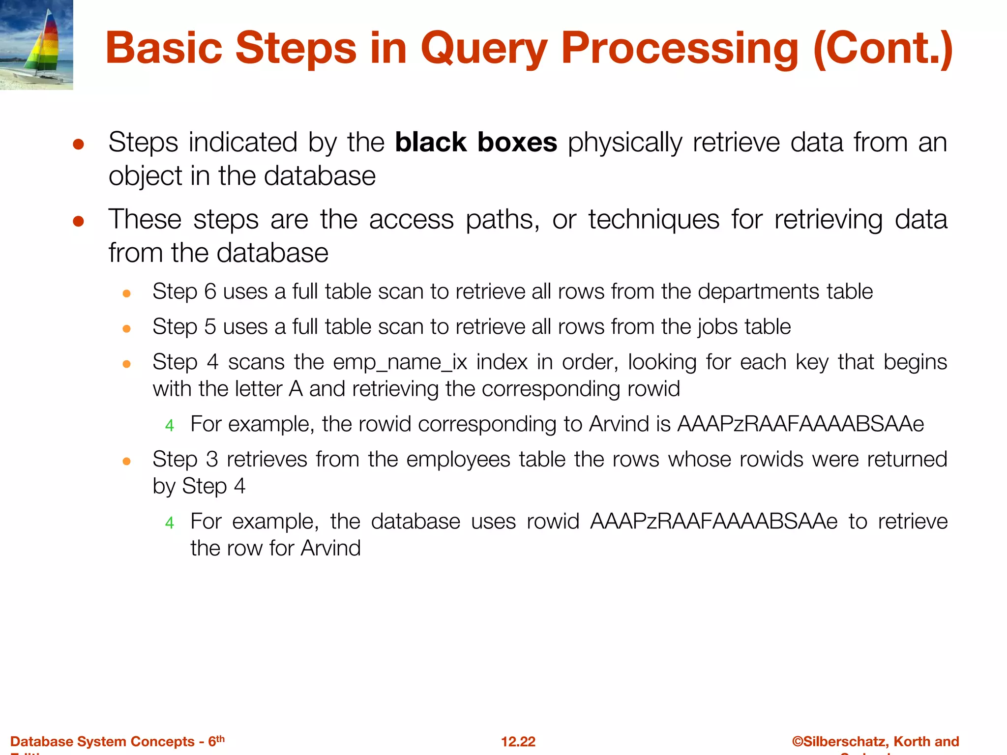 ©Silberschatz, Korth and
12.22
Database System Concepts - 6th
Basic Steps in Query Processing (Cont.)
● Steps indicated by the black boxes physically retrieve data from an
object in the database
● These steps are the access paths, or techniques for retrieving data
from the database
● Step 6 uses a full table scan to retrieve all rows from the departments table
● Step 5 uses a full table scan to retrieve all rows from the jobs table
● Step 4 scans the emp_name_ix index in order, looking for each key that begins
with the letter A and retrieving the corresponding rowid
4 For example, the rowid corresponding to Arvind is AAAPzRAAFAAAABSAAe
● Step 3 retrieves from the employees table the rows whose rowids were returned
by Step 4
4 For example, the database uses rowid AAAPzRAAFAAAABSAAe to retrieve
the row for Arvind
 