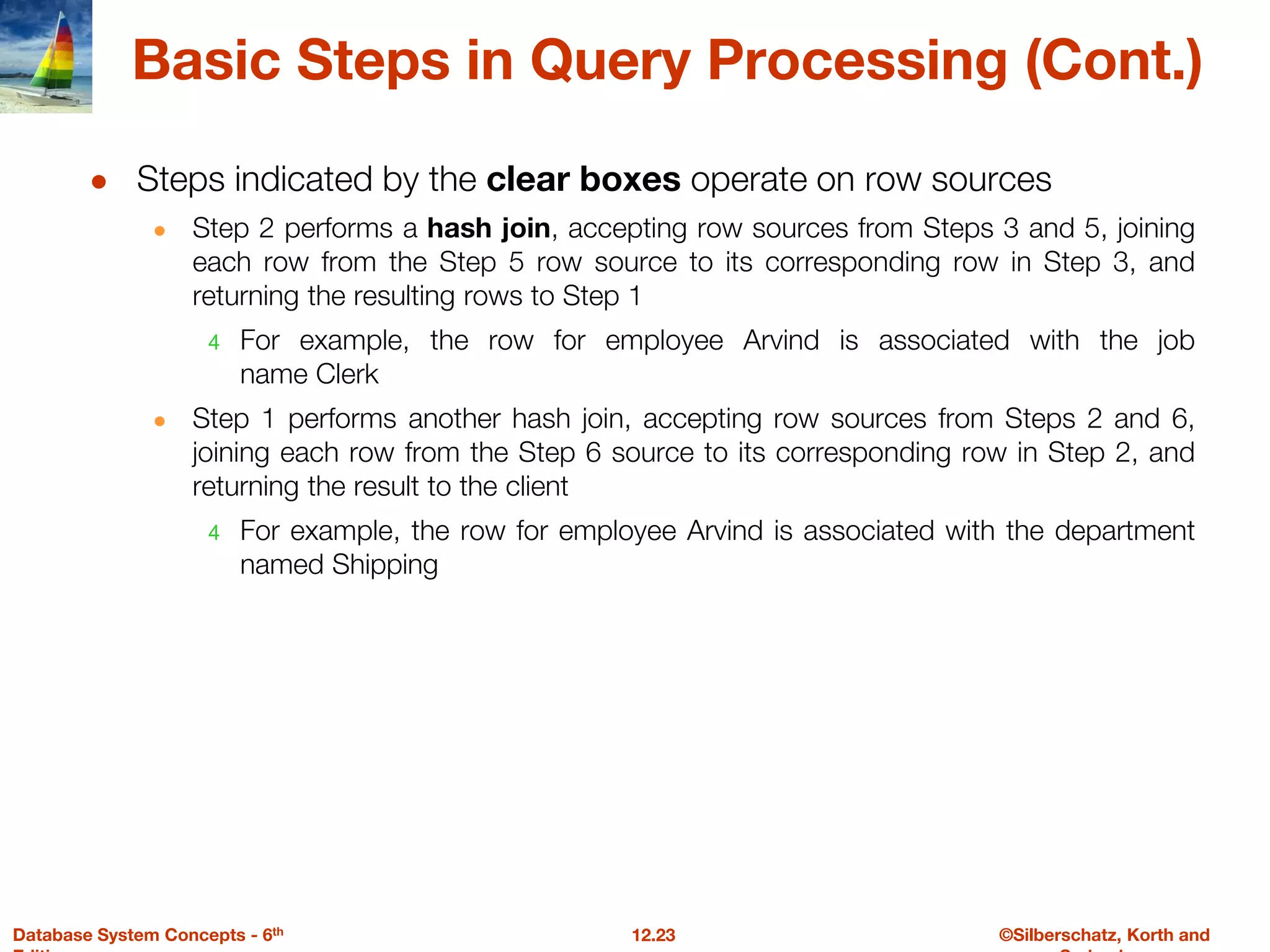 ©Silberschatz, Korth and
12.23
Database System Concepts - 6th
Basic Steps in Query Processing (Cont.)
● Steps indicated by the clear boxes operate on row sources
● Step 2 performs a hash join, accepting row sources from Steps 3 and 5, joining
each row from the Step 5 row source to its corresponding row in Step 3, and
returning the resulting rows to Step 1
4 For example, the row for employee Arvind is associated with the job
name Clerk
● Step 1 performs another hash join, accepting row sources from Steps 2 and 6,
joining each row from the Step 6 source to its corresponding row in Step 2, and
returning the result to the client
4 For example, the row for employee Arvind is associated with the department
named Shipping
 