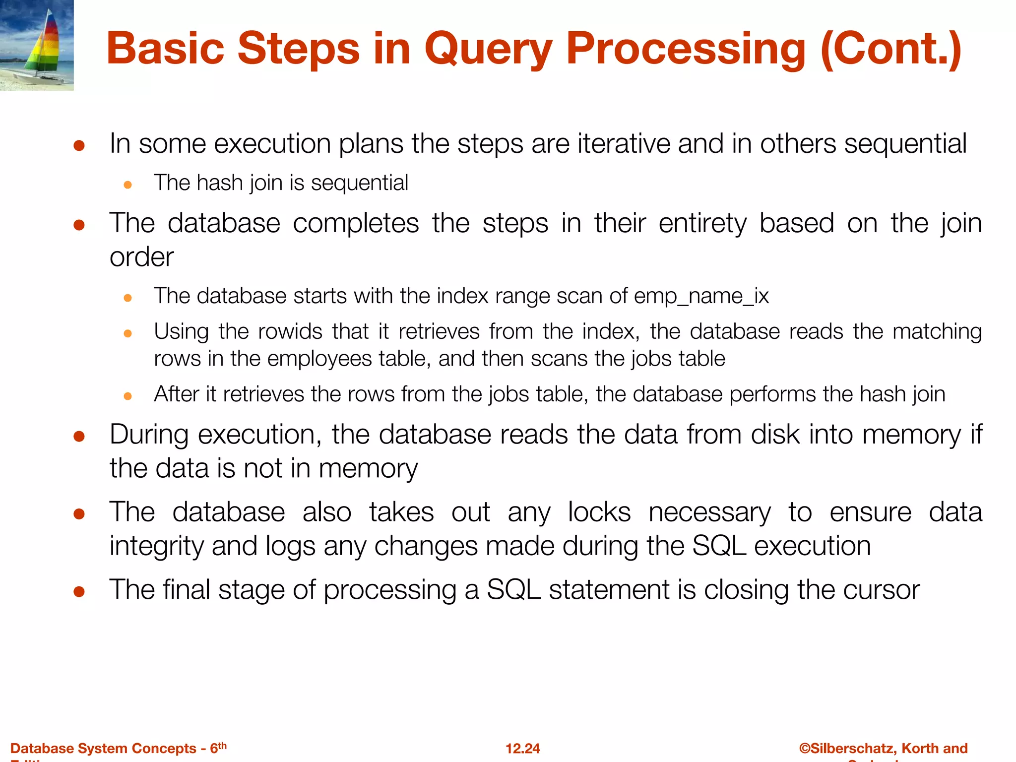 ©Silberschatz, Korth and
12.24
Database System Concepts - 6th
Basic Steps in Query Processing (Cont.)
● In some execution plans the steps are iterative and in others sequential
● The hash join is sequential
● The database completes the steps in their entirety based on the join
order
● The database starts with the index range scan of emp_name_ix
● Using the rowids that it retrieves from the index, the database reads the matching
rows in the employees table, and then scans the jobs table
● After it retrieves the rows from the jobs table, the database performs the hash join
● During execution, the database reads the data from disk into memory if
the data is not in memory
● The database also takes out any locks necessary to ensure data
integrity and logs any changes made during the SQL execution
● The final stage of processing a SQL statement is closing the cursor
 
