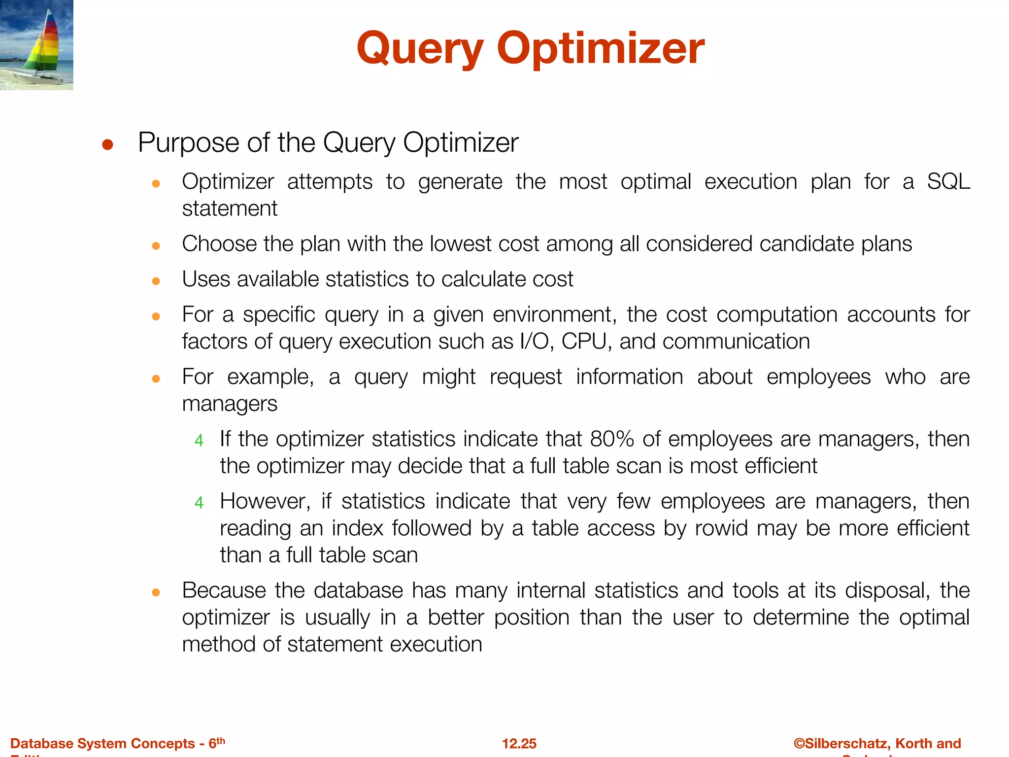 ©Silberschatz, Korth and
12.25
Database System Concepts - 6th
Query Optimizer
● Purpose of the Query Optimizer
● Optimizer attempts to generate the most optimal execution plan for a SQL
statement
● Choose the plan with the lowest cost among all considered candidate plans
● Uses available statistics to calculate cost
● For a specific query in a given environment, the cost computation accounts for
factors of query execution such as I/O, CPU, and communication
● For example, a query might request information about employees who are
managers
4 If the optimizer statistics indicate that 80% of employees are managers, then
the optimizer may decide that a full table scan is most efficient
4 However, if statistics indicate that very few employees are managers, then
reading an index followed by a table access by rowid may be more efficient
than a full table scan
● Because the database has many internal statistics and tools at its disposal, the
optimizer is usually in a better position than the user to determine the optimal
method of statement execution
 