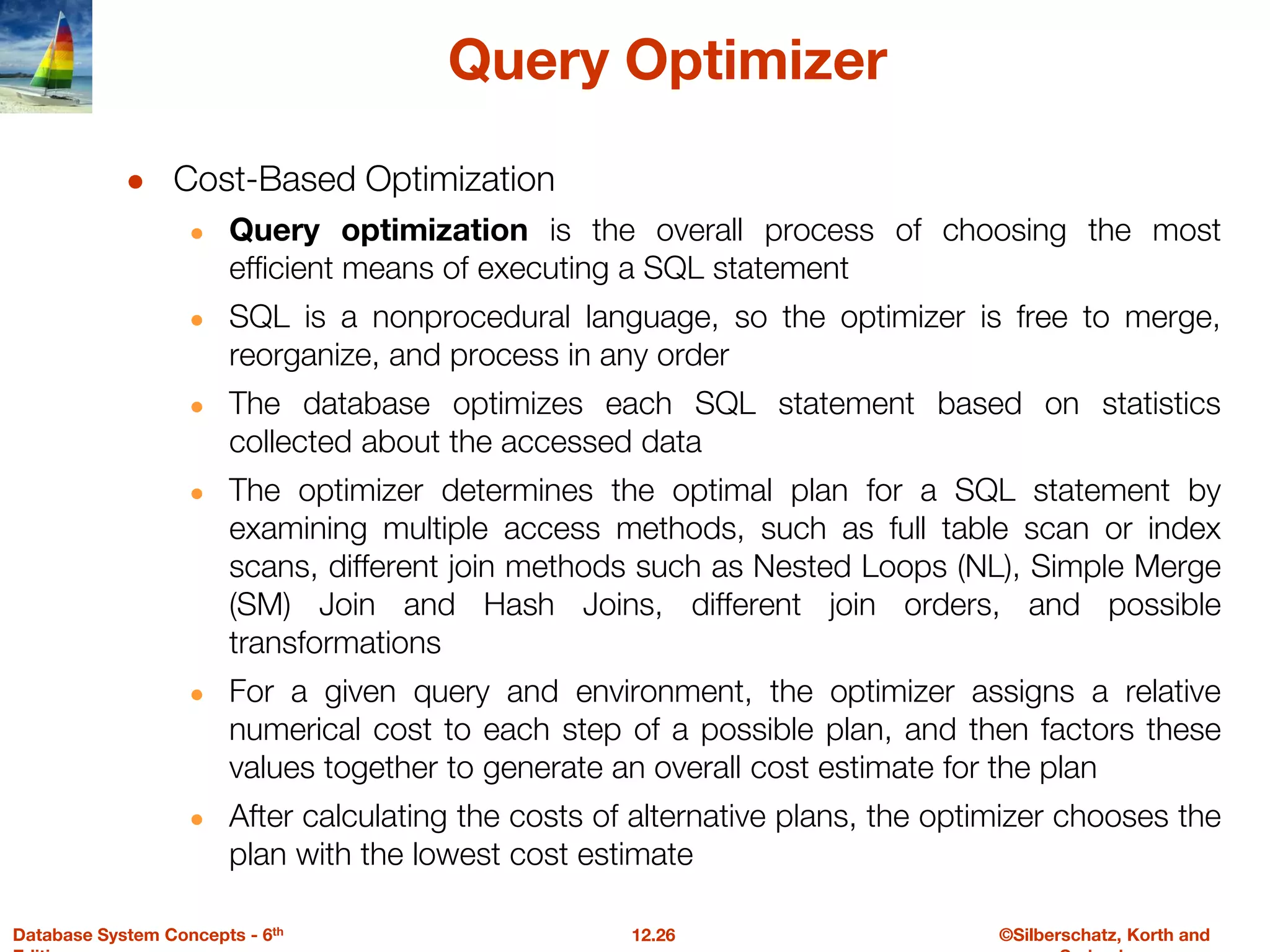 ©Silberschatz, Korth and
12.26
Database System Concepts - 6th
Query Optimizer
● Cost-Based Optimization
● Query optimization is the overall process of choosing the most
efficient means of executing a SQL statement
● SQL is a nonprocedural language, so the optimizer is free to merge,
reorganize, and process in any order
● The database optimizes each SQL statement based on statistics
collected about the accessed data
● The optimizer determines the optimal plan for a SQL statement by
examining multiple access methods, such as full table scan or index
scans, different join methods such as Nested Loops (NL), Simple Merge
(SM) Join and Hash Joins, different join orders, and possible
transformations
● For a given query and environment, the optimizer assigns a relative
numerical cost to each step of a possible plan, and then factors these
values together to generate an overall cost estimate for the plan
● After calculating the costs of alternative plans, the optimizer chooses the
plan with the lowest cost estimate
 