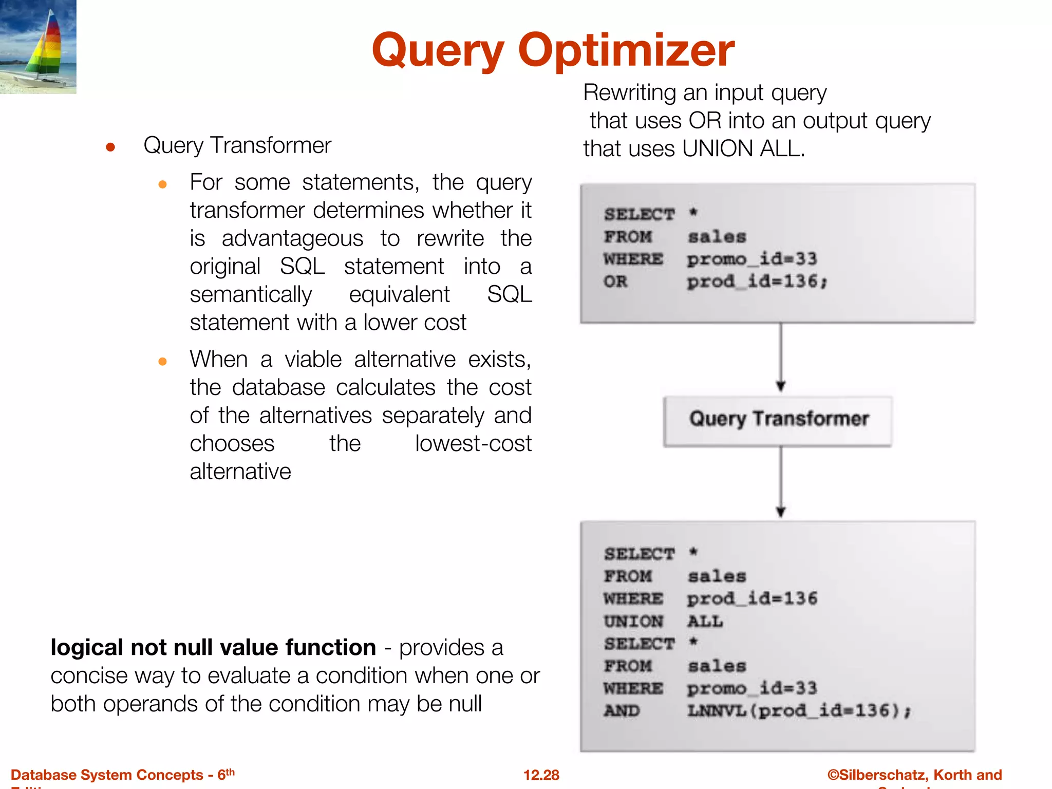 ©Silberschatz, Korth and
12.28
Database System Concepts - 6th
Query Optimizer
● Query Transformer
● For some statements, the query
transformer determines whether it
is advantageous to rewrite the
original SQL statement into a
semantically equivalent SQL
statement with a lower cost
● When a viable alternative exists,
the database calculates the cost
of the alternatives separately and
chooses the lowest-cost
alternative
Rewriting an input query
that uses OR into an output query
that uses UNION ALL.
logical not null value function - provides a
concise way to evaluate a condition when one or
both operands of the condition may be null
 