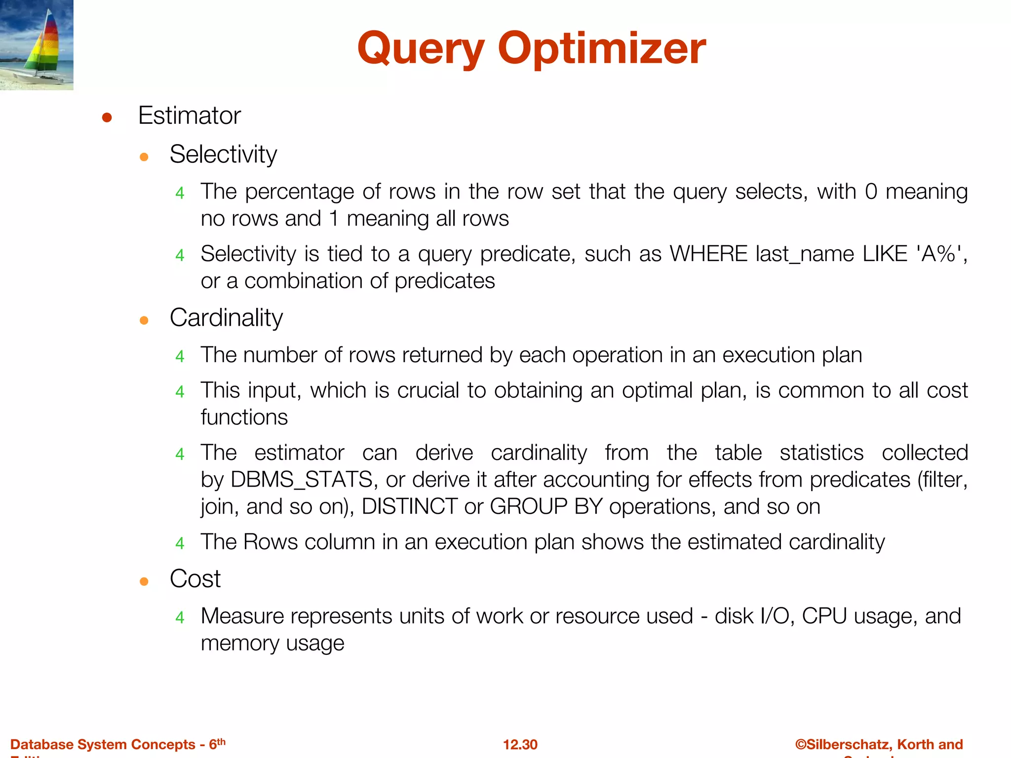 ©Silberschatz, Korth and
12.30
Database System Concepts - 6th
Query Optimizer
● Estimator
● Selectivity
4 The percentage of rows in the row set that the query selects, with 0 meaning
no rows and 1 meaning all rows
4 Selectivity is tied to a query predicate, such as WHERE last_name LIKE 'A%',
or a combination of predicates
● Cardinality
4 The number of rows returned by each operation in an execution plan
4 This input, which is crucial to obtaining an optimal plan, is common to all cost
functions
4 The estimator can derive cardinality from the table statistics collected
by DBMS_STATS, or derive it after accounting for effects from predicates (filter,
join, and so on), DISTINCT or GROUP BY operations, and so on
4 The Rows column in an execution plan shows the estimated cardinality
● Cost
4 Measure represents units of work or resource used - disk I/O, CPU usage, and
memory usage
 