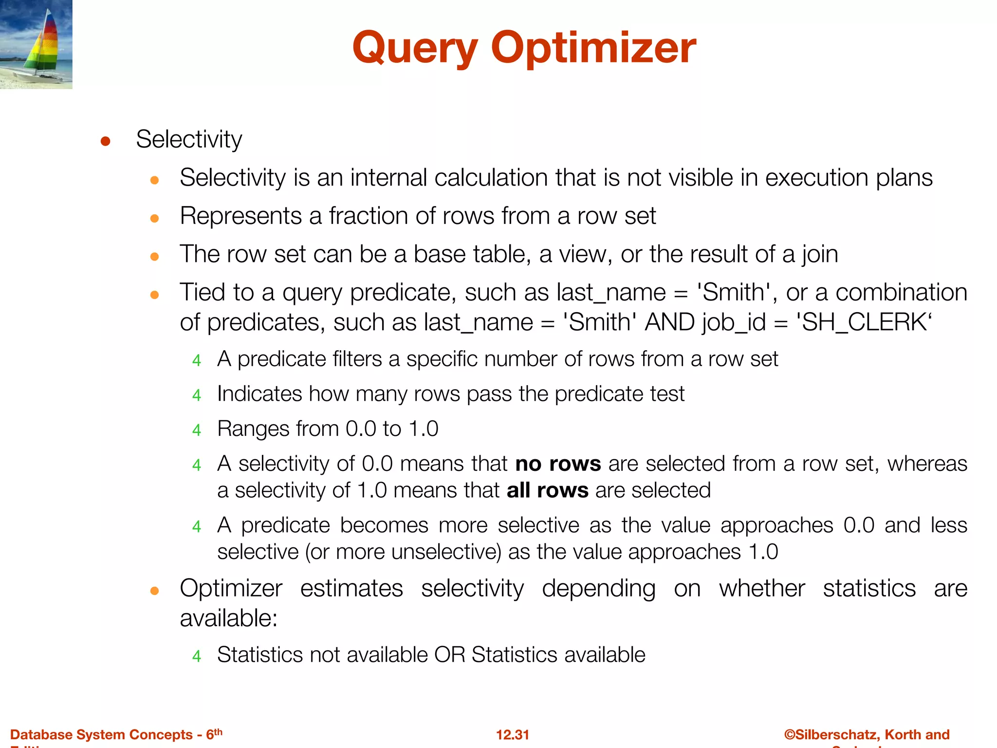 ©Silberschatz, Korth and
12.31
Database System Concepts - 6th
Query Optimizer
● Selectivity
● Selectivity is an internal calculation that is not visible in execution plans
● Represents a fraction of rows from a row set
● The row set can be a base table, a view, or the result of a join
● Tied to a query predicate, such as last_name = 'Smith', or a combination
of predicates, such as last_name = 'Smith' AND job_id = 'SH_CLERK‘
4 A predicate filters a specific number of rows from a row set
4 Indicates how many rows pass the predicate test
4 Ranges from 0.0 to 1.0
4 A selectivity of 0.0 means that no rows are selected from a row set, whereas
a selectivity of 1.0 means that all rows are selected
4 A predicate becomes more selective as the value approaches 0.0 and less
selective (or more unselective) as the value approaches 1.0
● Optimizer estimates selectivity depending on whether statistics are
available:
4 Statistics not available OR Statistics available
 
