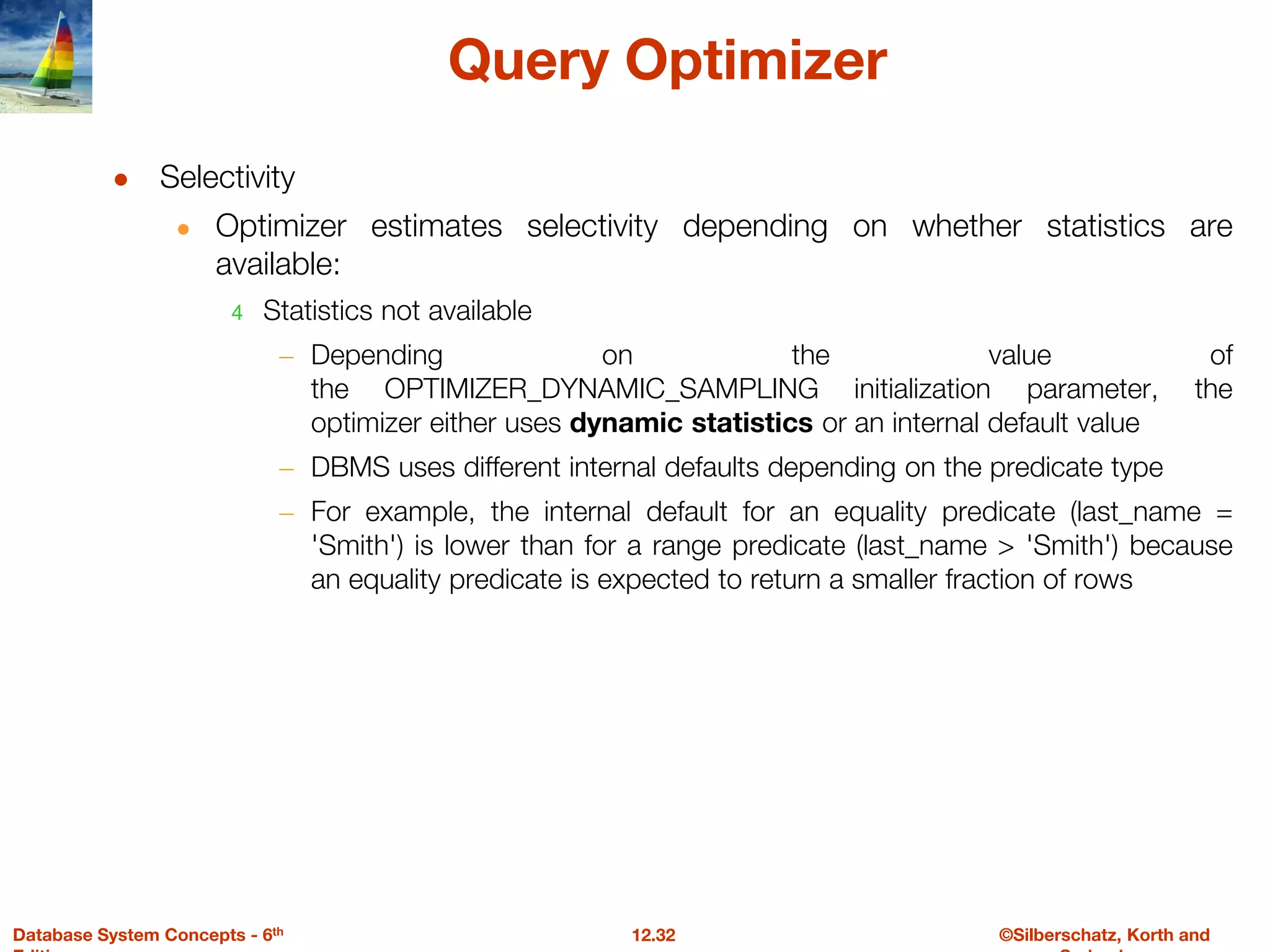 ©Silberschatz, Korth and
12.32
Database System Concepts - 6th
Query Optimizer
● Selectivity
● Optimizer estimates selectivity depending on whether statistics are
available:
4 Statistics not available
– Depending on the value of
the OPTIMIZER_DYNAMIC_SAMPLING initialization parameter, the
optimizer either uses dynamic statistics or an internal default value
– DBMS uses different internal defaults depending on the predicate type
– For example, the internal default for an equality predicate (last_name =
'Smith') is lower than for a range predicate (last_name > 'Smith') because
an equality predicate is expected to return a smaller fraction of rows
 