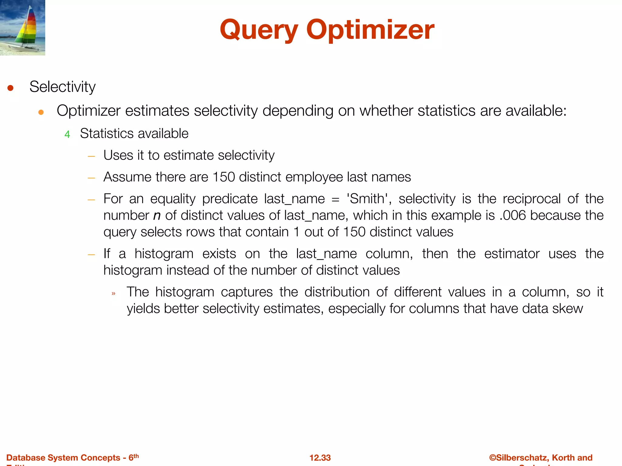 ©Silberschatz, Korth and
12.33
Database System Concepts - 6th
Query Optimizer
● Selectivity
● Optimizer estimates selectivity depending on whether statistics are available:
4 Statistics available
– Uses it to estimate selectivity
– Assume there are 150 distinct employee last names
– For an equality predicate last_name = 'Smith', selectivity is the reciprocal of the
number n of distinct values of last_name, which in this example is .006 because the
query selects rows that contain 1 out of 150 distinct values
– If a histogram exists on the last_name column, then the estimator uses the
histogram instead of the number of distinct values
» The histogram captures the distribution of different values in a column, so it
yields better selectivity estimates, especially for columns that have data skew
 