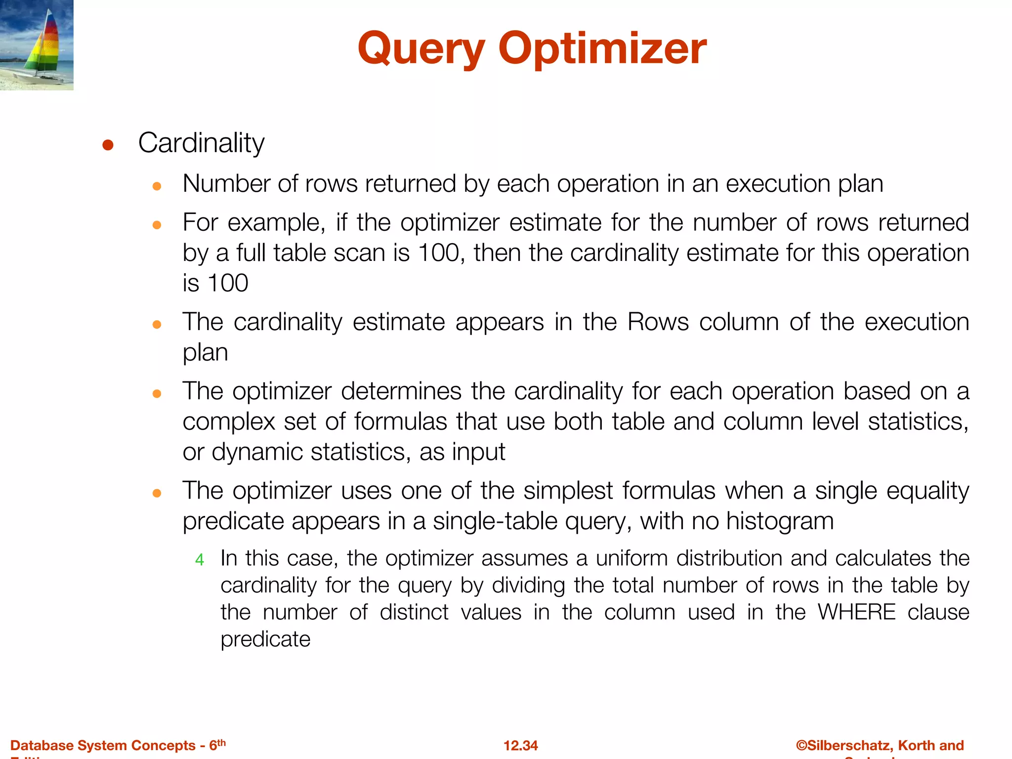 ©Silberschatz, Korth and
12.34
Database System Concepts - 6th
Query Optimizer
● Cardinality
● Number of rows returned by each operation in an execution plan
● For example, if the optimizer estimate for the number of rows returned
by a full table scan is 100, then the cardinality estimate for this operation
is 100
● The cardinality estimate appears in the Rows column of the execution
plan
● The optimizer determines the cardinality for each operation based on a
complex set of formulas that use both table and column level statistics,
or dynamic statistics, as input
● The optimizer uses one of the simplest formulas when a single equality
predicate appears in a single-table query, with no histogram
4 In this case, the optimizer assumes a uniform distribution and calculates the
cardinality for the query by dividing the total number of rows in the table by
the number of distinct values in the column used in the WHERE clause
predicate
 