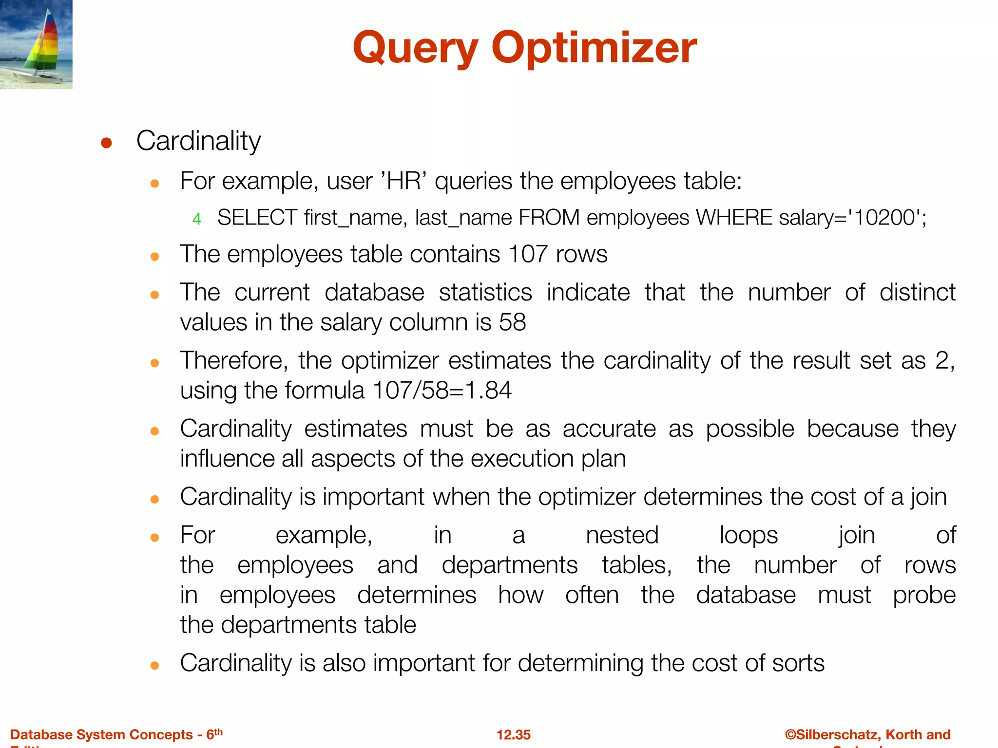 ©Silberschatz, Korth and
12.35
Database System Concepts - 6th
Query Optimizer
● Cardinality
● For example, user ’HR’ queries the employees table:
4 SELECT first_name, last_name FROM employees WHERE salary='10200';
● The employees table contains 107 rows
● The current database statistics indicate that the number of distinct
values in the salary column is 58
● Therefore, the optimizer estimates the cardinality of the result set as 2,
using the formula 107/58=1.84
● Cardinality estimates must be as accurate as possible because they
influence all aspects of the execution plan
● Cardinality is important when the optimizer determines the cost of a join
● For example, in a nested loops join of
the employees and departments tables, the number of rows
in employees determines how often the database must probe
the departments table
● Cardinality is also important for determining the cost of sorts
 