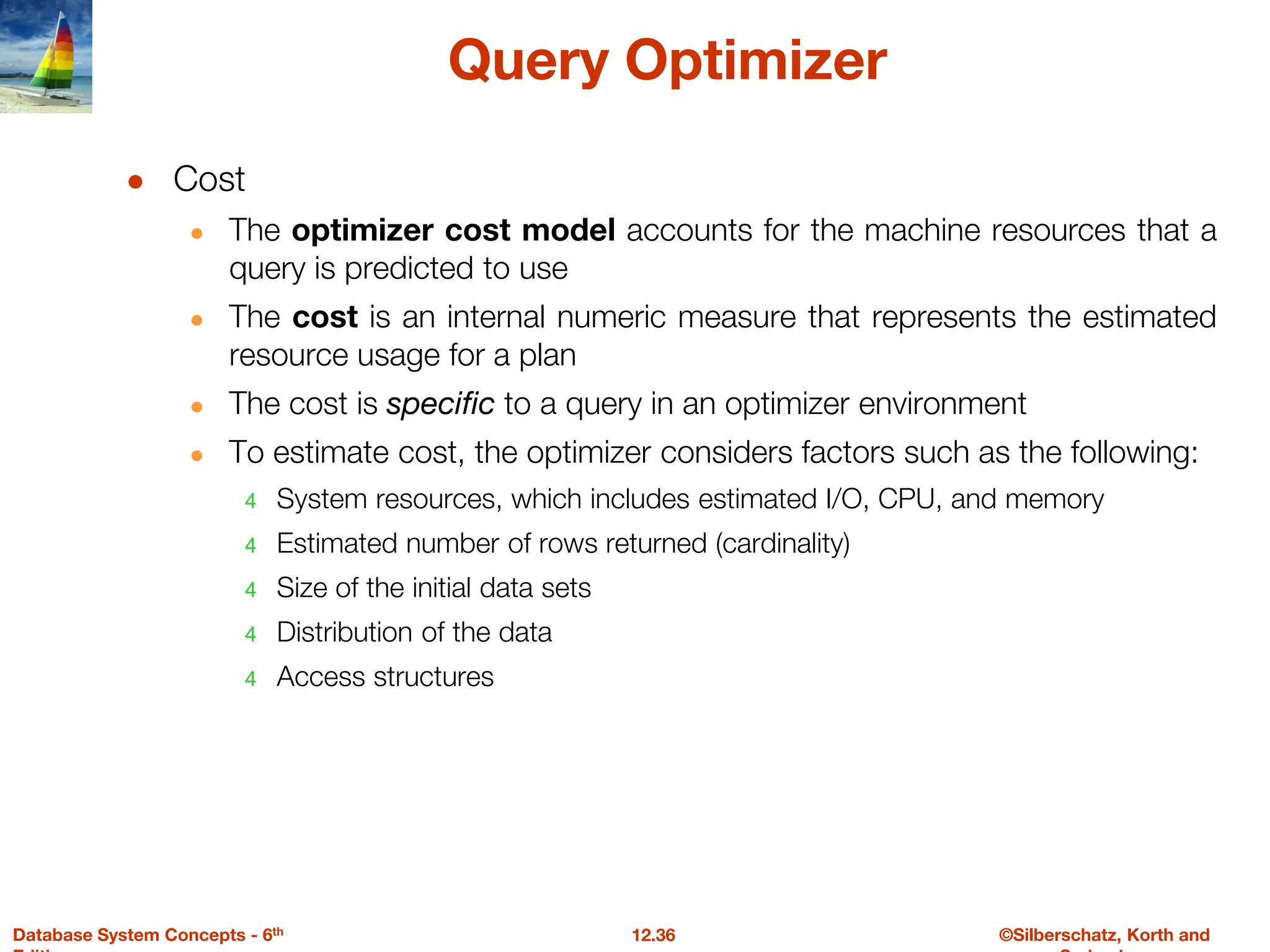 ©Silberschatz, Korth and
12.36
Database System Concepts - 6th
Query Optimizer
● Cost
● The optimizer cost model accounts for the machine resources that a
query is predicted to use
● The cost is an internal numeric measure that represents the estimated
resource usage for a plan
● The cost is specific to a query in an optimizer environment
● To estimate cost, the optimizer considers factors such as the following:
4 System resources, which includes estimated I/O, CPU, and memory
4 Estimated number of rows returned (cardinality)
4 Size of the initial data sets
4 Distribution of the data
4 Access structures
 