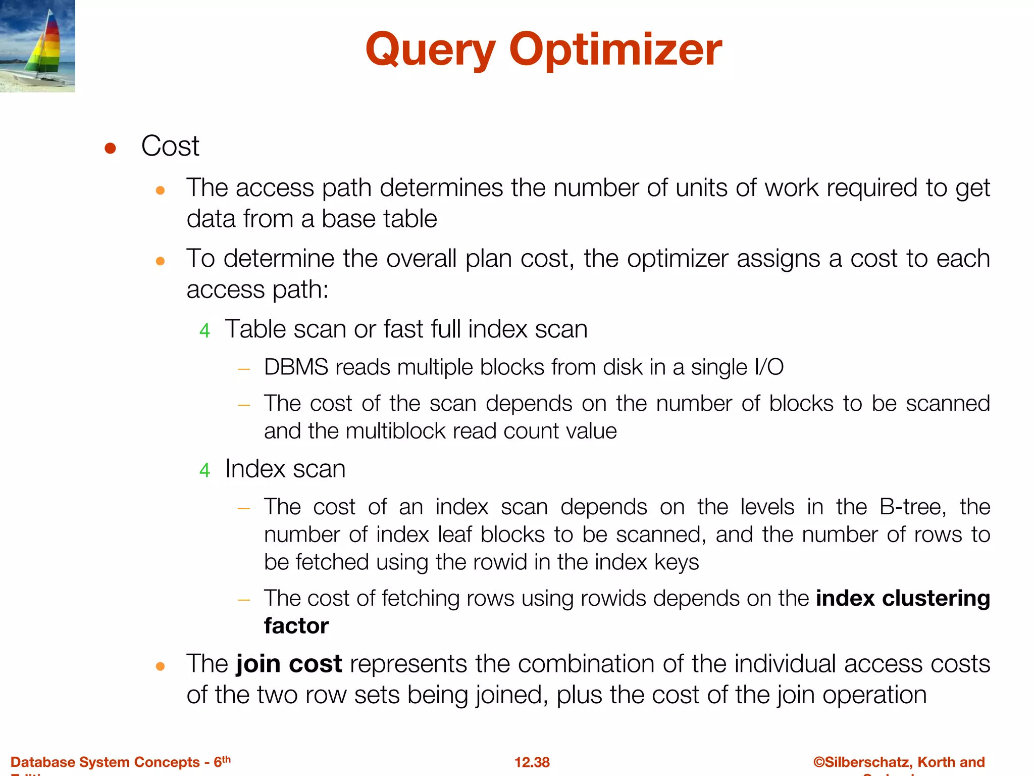 ©Silberschatz, Korth and
12.38
Database System Concepts - 6th
Query Optimizer
● Cost
● The access path determines the number of units of work required to get
data from a base table
● To determine the overall plan cost, the optimizer assigns a cost to each
access path:
4 Table scan or fast full index scan
– DBMS reads multiple blocks from disk in a single I/O
– The cost of the scan depends on the number of blocks to be scanned
and the multiblock read count value
4 Index scan
– The cost of an index scan depends on the levels in the B-tree, the
number of index leaf blocks to be scanned, and the number of rows to
be fetched using the rowid in the index keys
– The cost of fetching rows using rowids depends on the index clustering
factor
● The join cost represents the combination of the individual access costs
of the two row sets being joined, plus the cost of the join operation
 