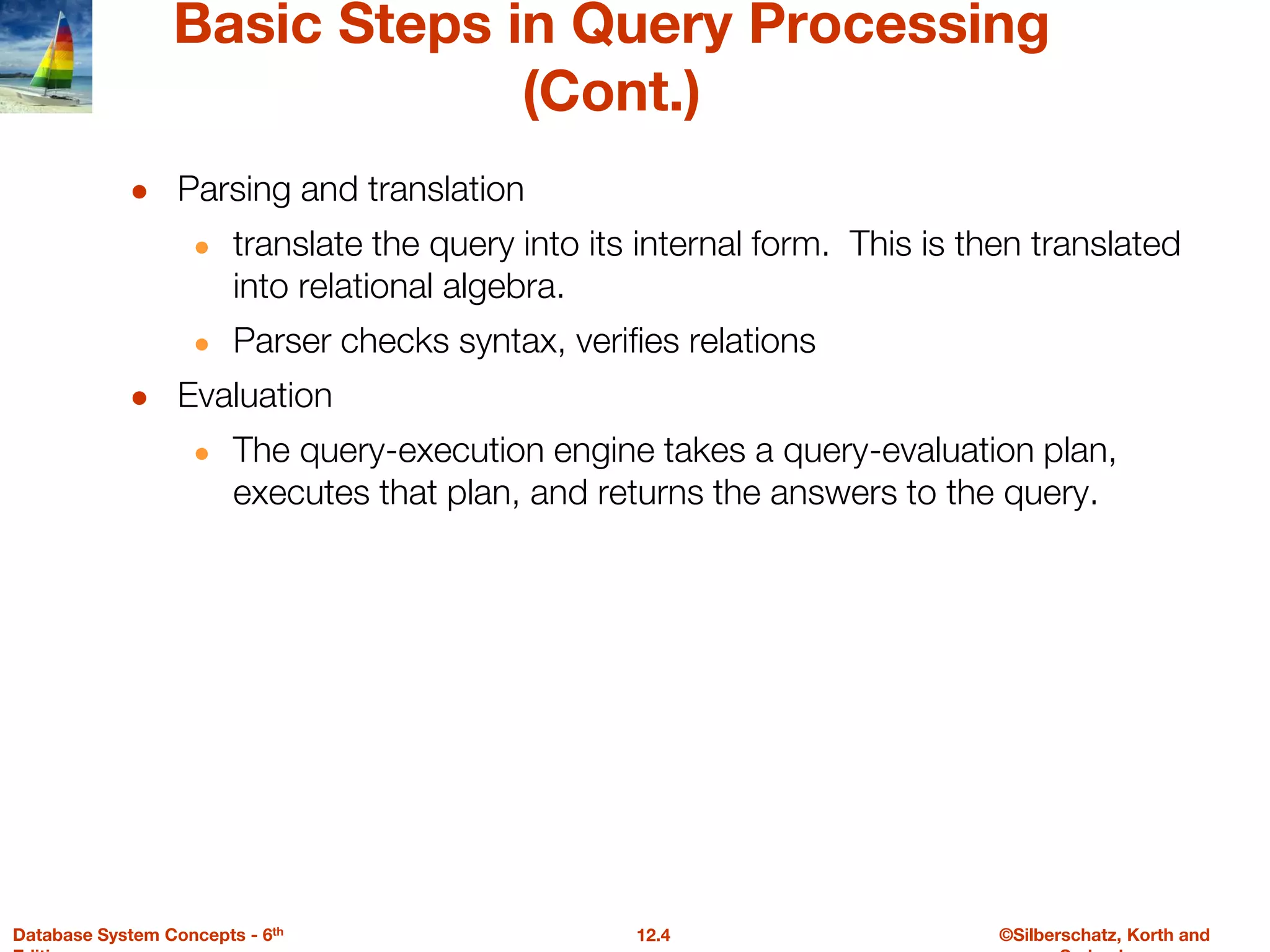 ©Silberschatz, Korth and
12.4
Database System Concepts - 6th
Basic Steps in Query Processing
(Cont.)
● Parsing and translation
● translate the query into its internal form. This is then translated
into relational algebra.
● Parser checks syntax, verifies relations
● Evaluation
● The query-execution engine takes a query-evaluation plan,
executes that plan, and returns the answers to the query.
 