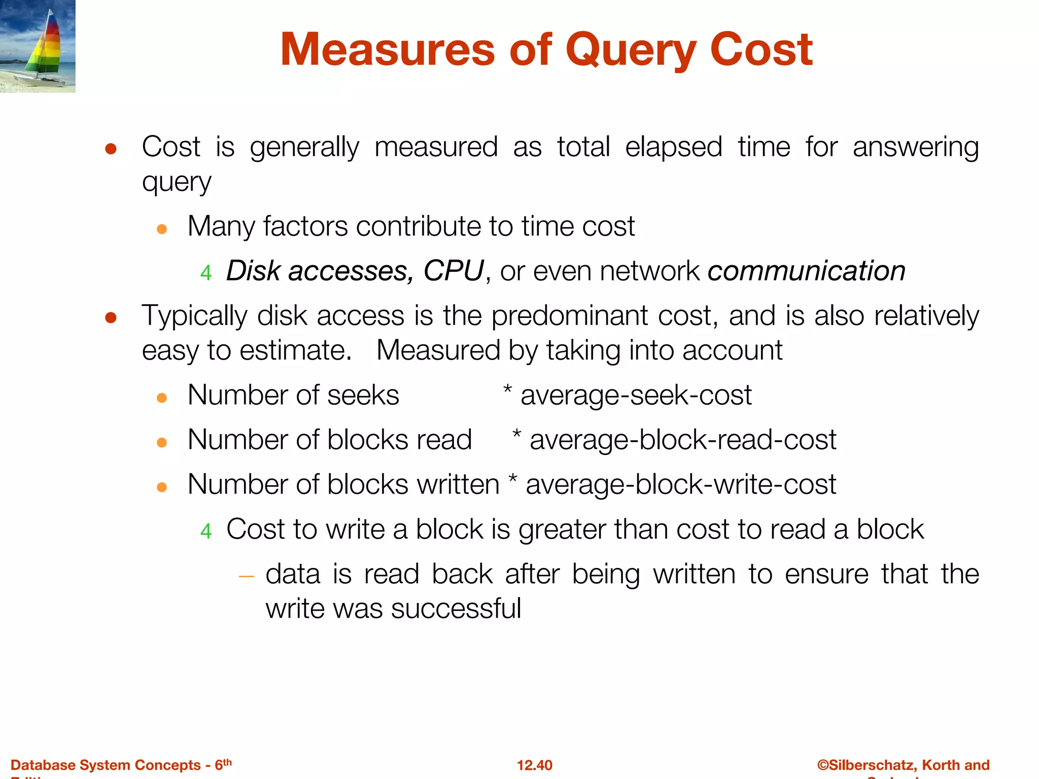 ©Silberschatz, Korth and
12.40
Database System Concepts - 6th
Measures of Query Cost
● Cost is generally measured as total elapsed time for answering
query
● Many factors contribute to time cost
4 Disk accesses, CPU, or even network communication
● Typically disk access is the predominant cost, and is also relatively
easy to estimate. Measured by taking into account
● Number of seeks * average-seek-cost
● Number of blocks read * average-block-read-cost
● Number of blocks written * average-block-write-cost
4 Cost to write a block is greater than cost to read a block
– data is read back after being written to ensure that the
write was successful
 