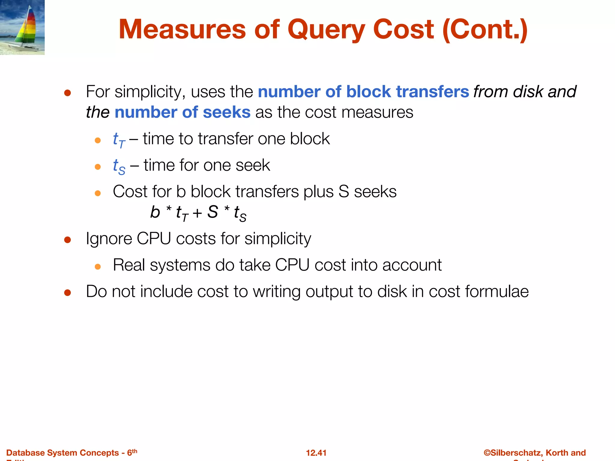 ©Silberschatz, Korth and
12.41
Database System Concepts - 6th
Measures of Query Cost (Cont.)
● For simplicity, uses the number of block transfers from disk and
the number of seeks as the cost measures
● tT – time to transfer one block
● tS – time for one seek
● Cost for b block transfers plus S seeks
b * tT + S * tS
● Ignore CPU costs for simplicity
● Real systems do take CPU cost into account
● Do not include cost to writing output to disk in cost formulae
 