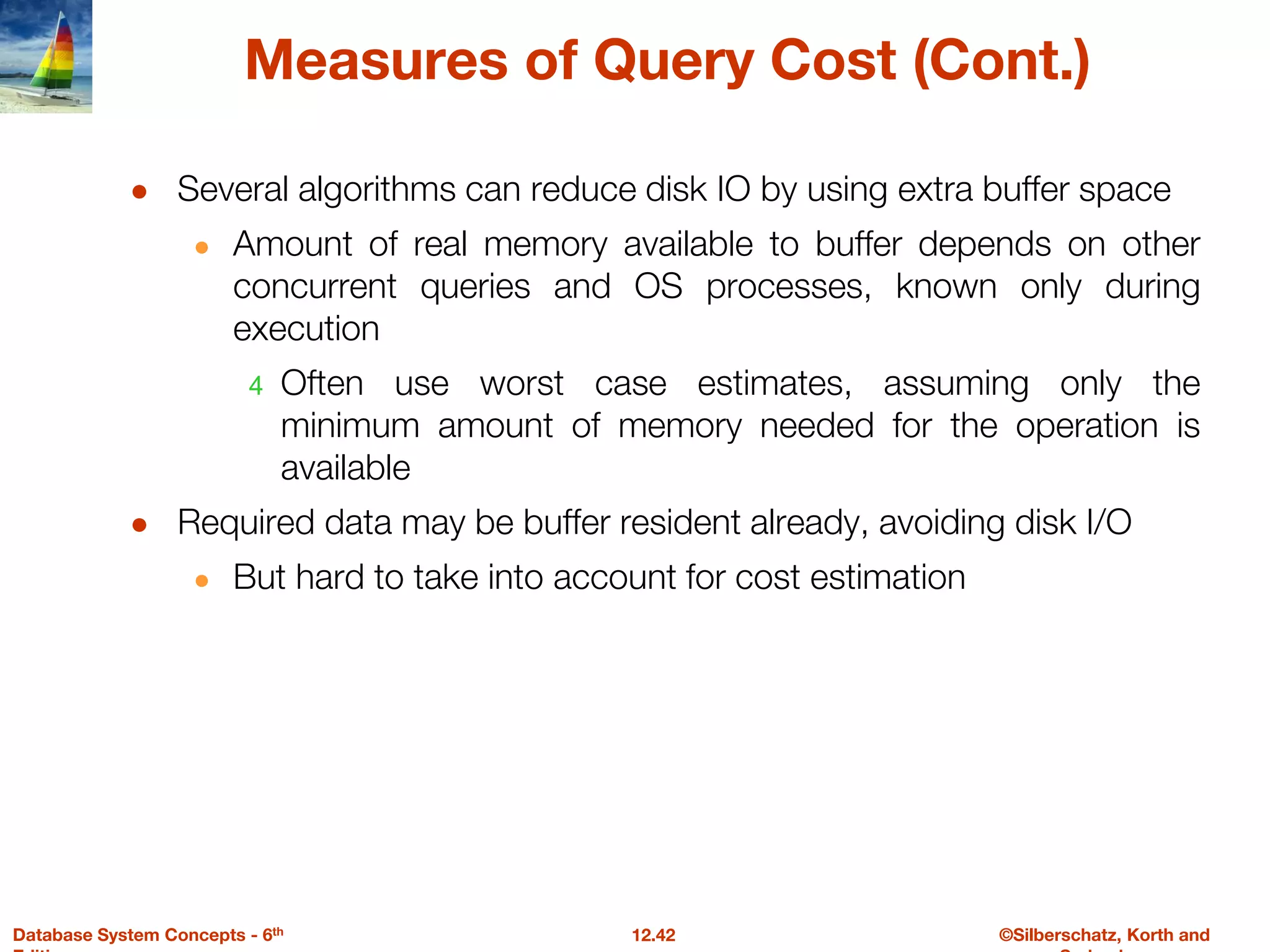 ©Silberschatz, Korth and
12.42
Database System Concepts - 6th
Measures of Query Cost (Cont.)
● Several algorithms can reduce disk IO by using extra buffer space
● Amount of real memory available to buffer depends on other
concurrent queries and OS processes, known only during
execution
4 Often use worst case estimates, assuming only the
minimum amount of memory needed for the operation is
available
● Required data may be buffer resident already, avoiding disk I/O
● But hard to take into account for cost estimation
 