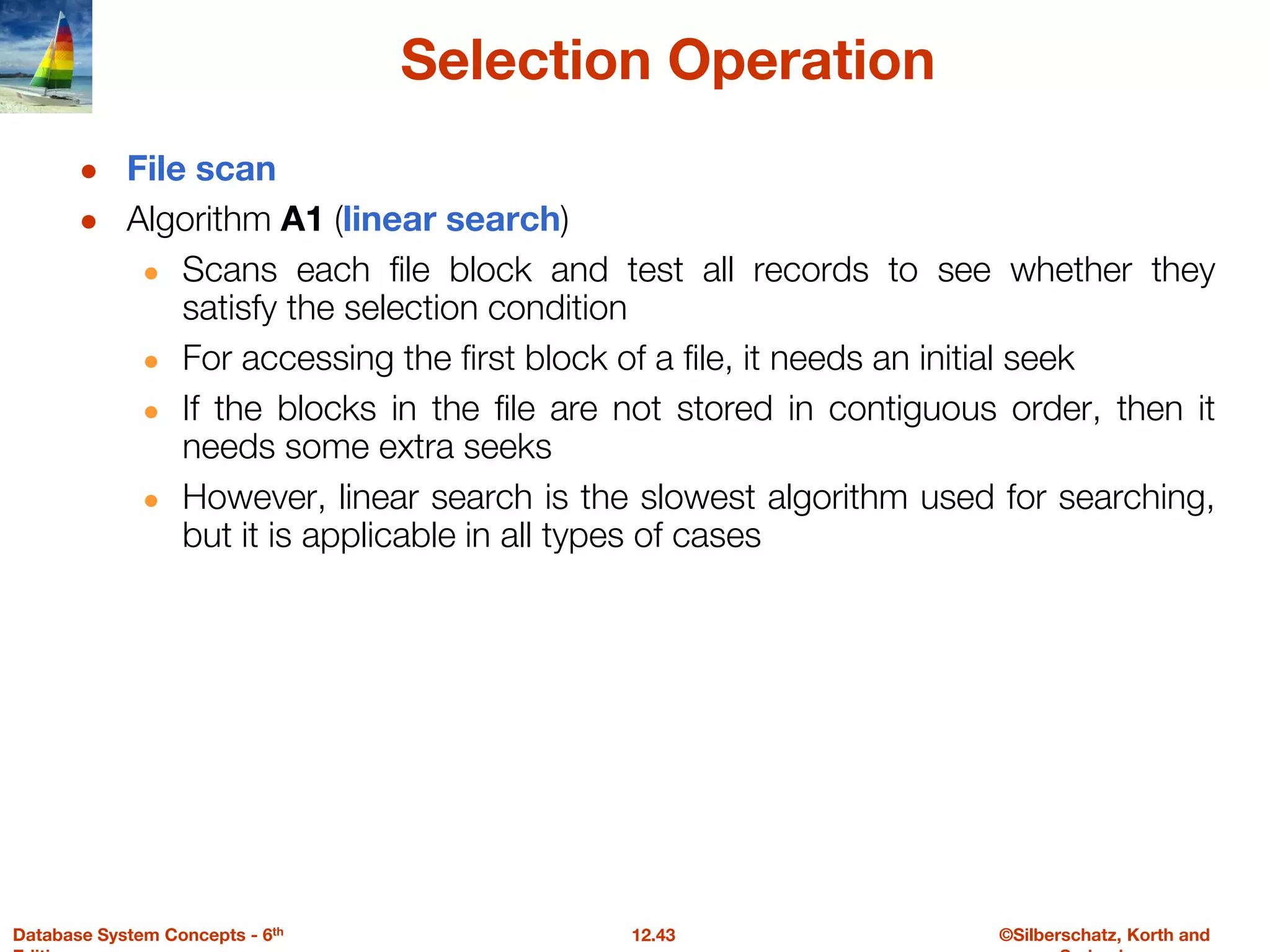 ©Silberschatz, Korth and
12.43
Database System Concepts - 6th
Selection Operation
● File scan
● Algorithm A1 (linear search)
● Scans each file block and test all records to see whether they
satisfy the selection condition
● For accessing the first block of a file, it needs an initial seek
● If the blocks in the file are not stored in contiguous order, then it
needs some extra seeks
● However, linear search is the slowest algorithm used for searching,
but it is applicable in all types of cases
 