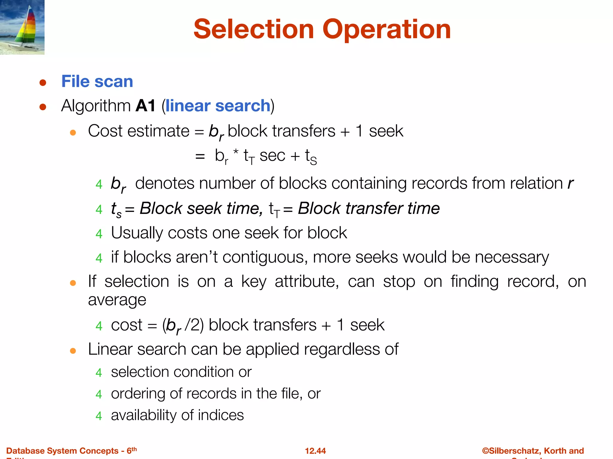 ©Silberschatz, Korth and
12.44
Database System Concepts - 6th
Selection Operation
● File scan
● Algorithm A1 (linear search)
● Cost estimate = br block transfers + 1 seek
= br * tT sec + tS
4 br denotes number of blocks containing records from relation r
4 ts = Block seek time, tT = Block transfer time
4 Usually costs one seek for block
4 if blocks aren’t contiguous, more seeks would be necessary
● If selection is on a key attribute, can stop on finding record, on
average
4 cost = (br /2) block transfers + 1 seek
● Linear search can be applied regardless of
4 selection condition or
4 ordering of records in the file, or
4 availability of indices
 