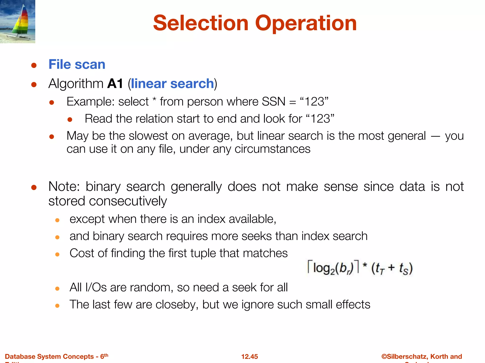 ©Silberschatz, Korth and
12.45
Database System Concepts - 6th
Selection Operation
● File scan
● Algorithm A1 (linear search)
● Example: select * from person where SSN = “123”
● Read the relation start to end and look for “123”
● May be the slowest on average, but linear search is the most general — you
can use it on any file, under any circumstances
● Note: binary search generally does not make sense since data is not
stored consecutively
● except when there is an index available,
● and binary search requires more seeks than index search
● Cost of finding the first tuple that matches
● All I/Os are random, so need a seek for all
● The last few are closeby, but we ignore such small effects
 