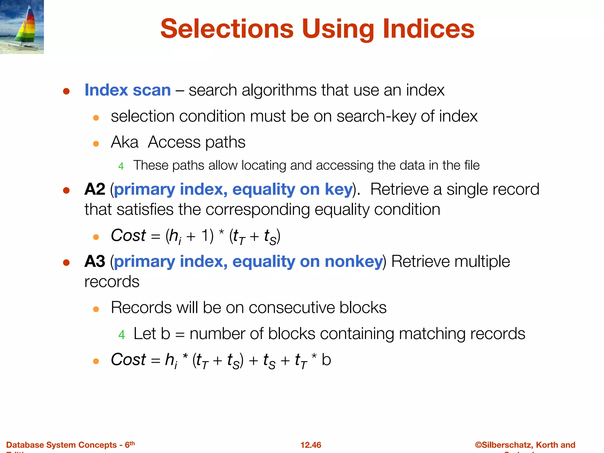 ©Silberschatz, Korth and
12.46
Database System Concepts - 6th
Selections Using Indices
● Index scan – search algorithms that use an index
● selection condition must be on search-key of index
● Aka Access paths
4 These paths allow locating and accessing the data in the file
● A2 (primary index, equality on key). Retrieve a single record
that satisfies the corresponding equality condition
● Cost = (hi + 1) * (tT + tS)
● A3 (primary index, equality on nonkey) Retrieve multiple
records
● Records will be on consecutive blocks
4 Let b = number of blocks containing matching records
● Cost = hi * (tT + tS) + tS + tT * b
 