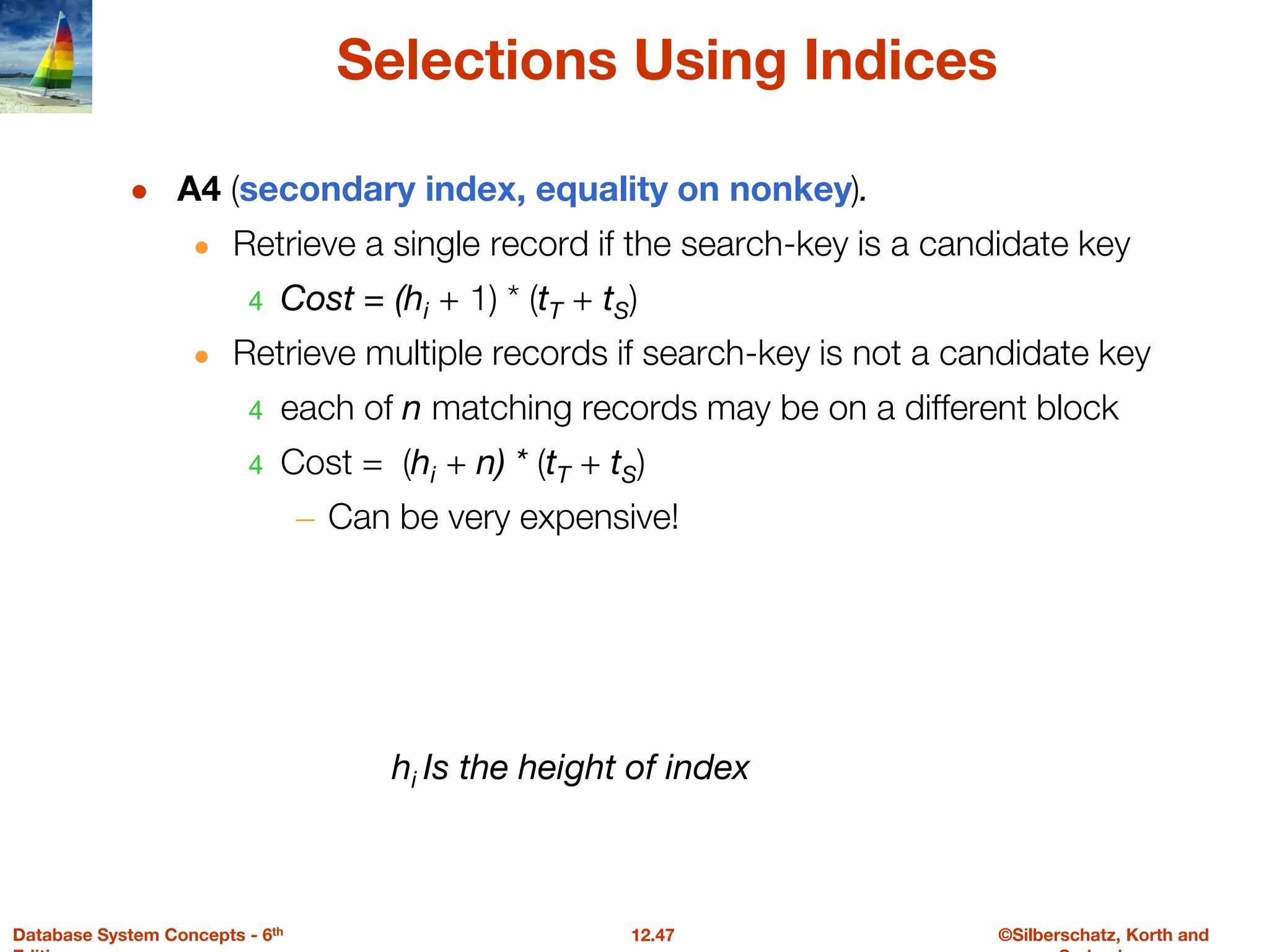 ©Silberschatz, Korth and
12.47
Database System Concepts - 6th
Selections Using Indices
● A4 (secondary index, equality on nonkey).
● Retrieve a single record if the search-key is a candidate key
4 Cost = (hi + 1) * (tT + tS)
● Retrieve multiple records if search-key is not a candidate key
4 each of n matching records may be on a different block
4 Cost = (hi + n) * (tT + tS)
– Can be very expensive!
hi Is the height of index
 