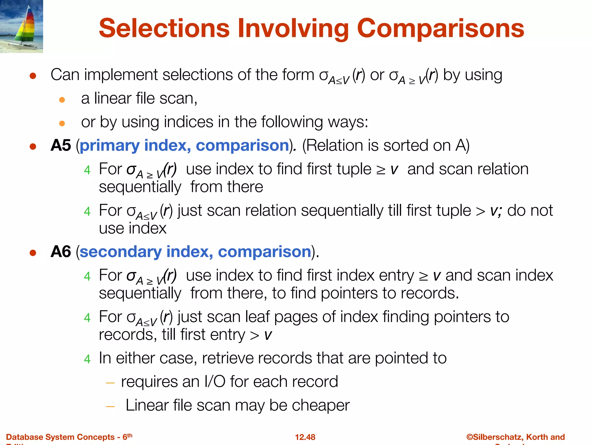 ©Silberschatz, Korth and
12.48
Database System Concepts - 6th
Selections Involving Comparisons
● Can implement selections of the form σA≤V (r) or σA ≥ V(r) by using
● a linear file scan,
● or by using indices in the following ways:
● A5 (primary index, comparison). (Relation is sorted on A)
4 For σA ≥ V(r) use index to find first tuple ≥ v and scan relation
sequentially from there
4 For σA≤V (r) just scan relation sequentially till first tuple > v; do not
use index
● A6 (secondary index, comparison).
4 For σA ≥ V(r) use index to find first index entry ≥ v and scan index
sequentially from there, to find pointers to records.
4 For σA≤V (r) just scan leaf pages of index finding pointers to
records, till first entry > v
4 In either case, retrieve records that are pointed to
– requires an I/O for each record
– Linear file scan may be cheaper
 