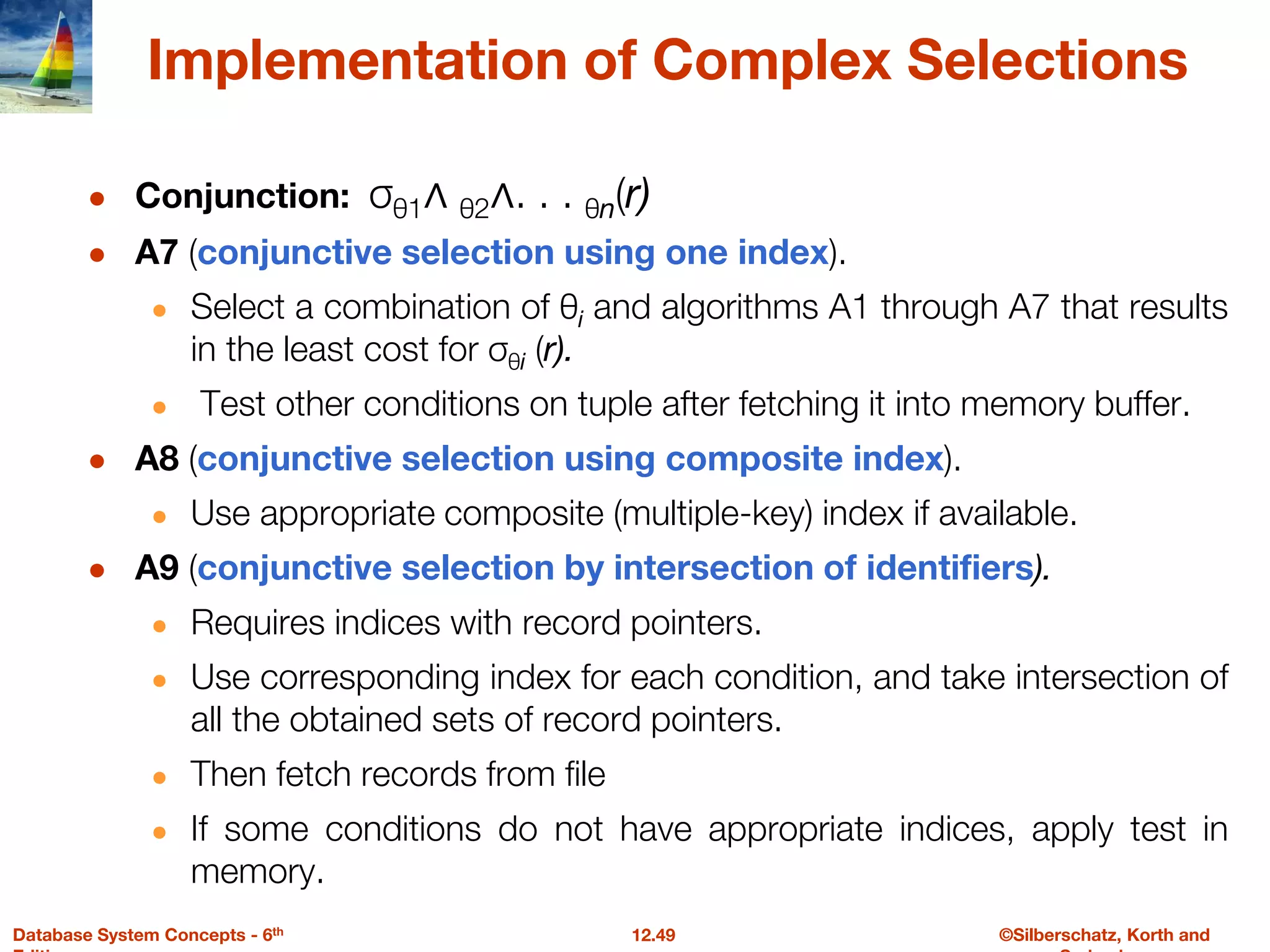 ©Silberschatz, Korth and
12.49
Database System Concepts - 6th
Implementation of Complex Selections
● Conjunction: σθ1∧ θ2∧. . . θn(r)
● A7 (conjunctive selection using one index).
● Select a combination of θi and algorithms A1 through A7 that results
in the least cost for σθi (r).
● Test other conditions on tuple after fetching it into memory buffer.
● A8 (conjunctive selection using composite index).
● Use appropriate composite (multiple-key) index if available.
● A9 (conjunctive selection by intersection of identifiers).
● Requires indices with record pointers.
● Use corresponding index for each condition, and take intersection of
all the obtained sets of record pointers.
● Then fetch records from file
● If some conditions do not have appropriate indices, apply test in
memory.
 