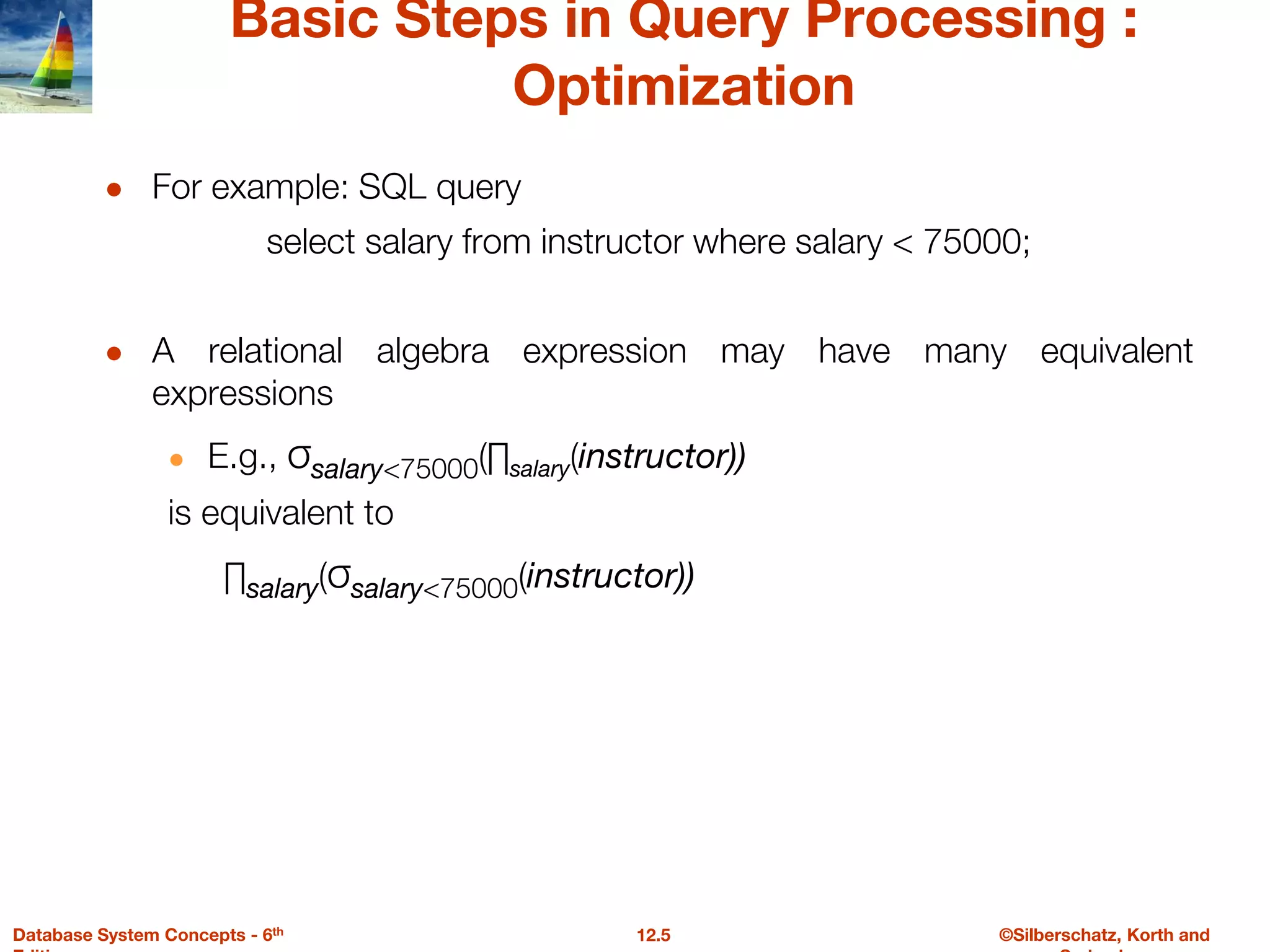 ©Silberschatz, Korth and
12.5
Database System Concepts - 6th
Basic Steps in Query Processing :
Optimization
● For example: SQL query
select salary from instructor where salary < 75000;
● A relational algebra expression may have many equivalent
expressions
● E.g., σsalary<75000(∏salary(instructor))
is equivalent to
∏salary(σsalary<75000(instructor))
 