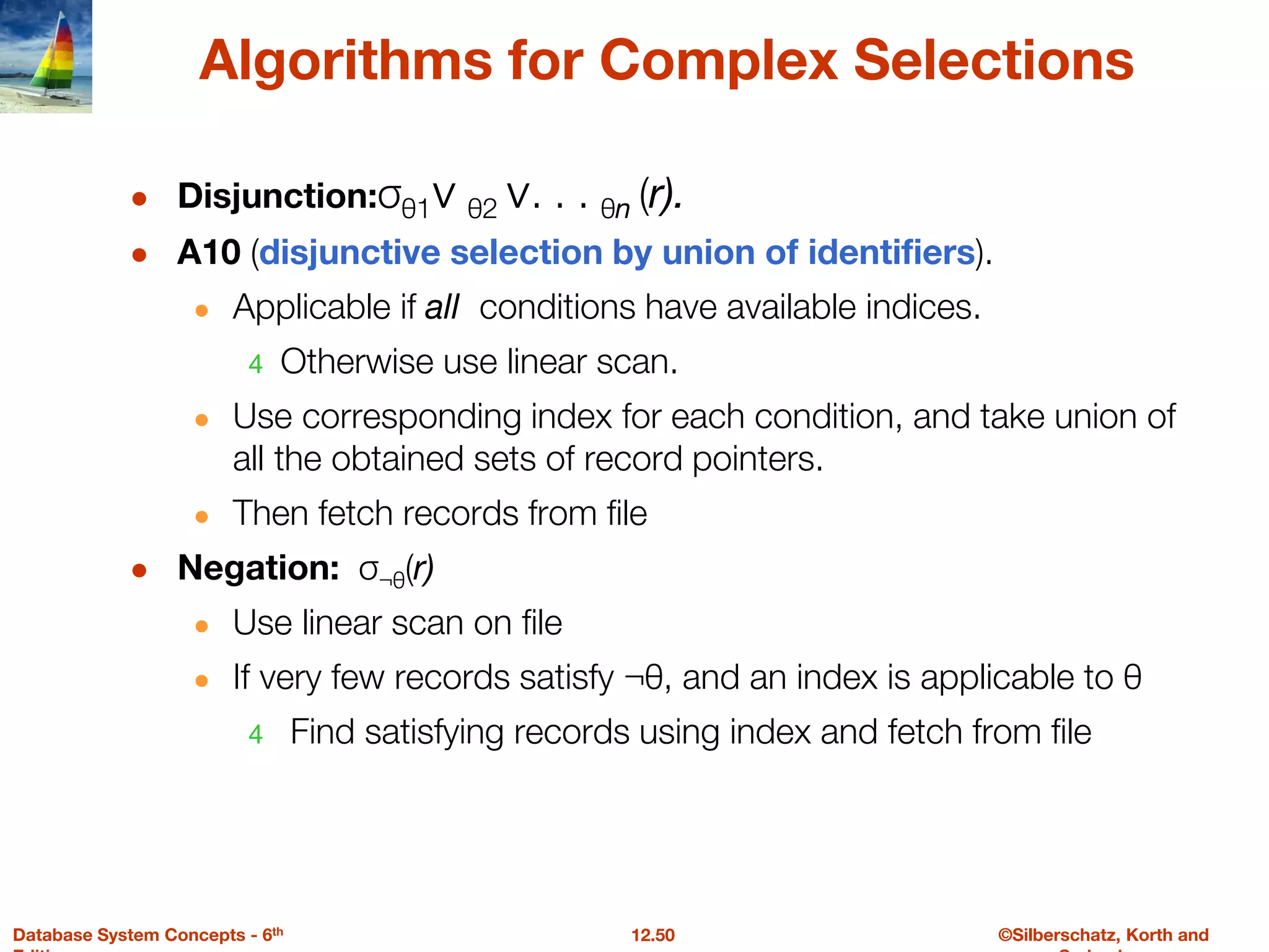 ©Silberschatz, Korth and
12.50
Database System Concepts - 6th
Algorithms for Complex Selections
● Disjunction:σθ1∨ θ2 ∨. . . θn (r).
● A10 (disjunctive selection by union of identifiers).
● Applicable if all conditions have available indices.
4 Otherwise use linear scan.
● Use corresponding index for each condition, and take union of
all the obtained sets of record pointers.
● Then fetch records from file
● Negation: σ¬θ(r)
● Use linear scan on file
● If very few records satisfy ¬θ, and an index is applicable to θ
4 Find satisfying records using index and fetch from file
 