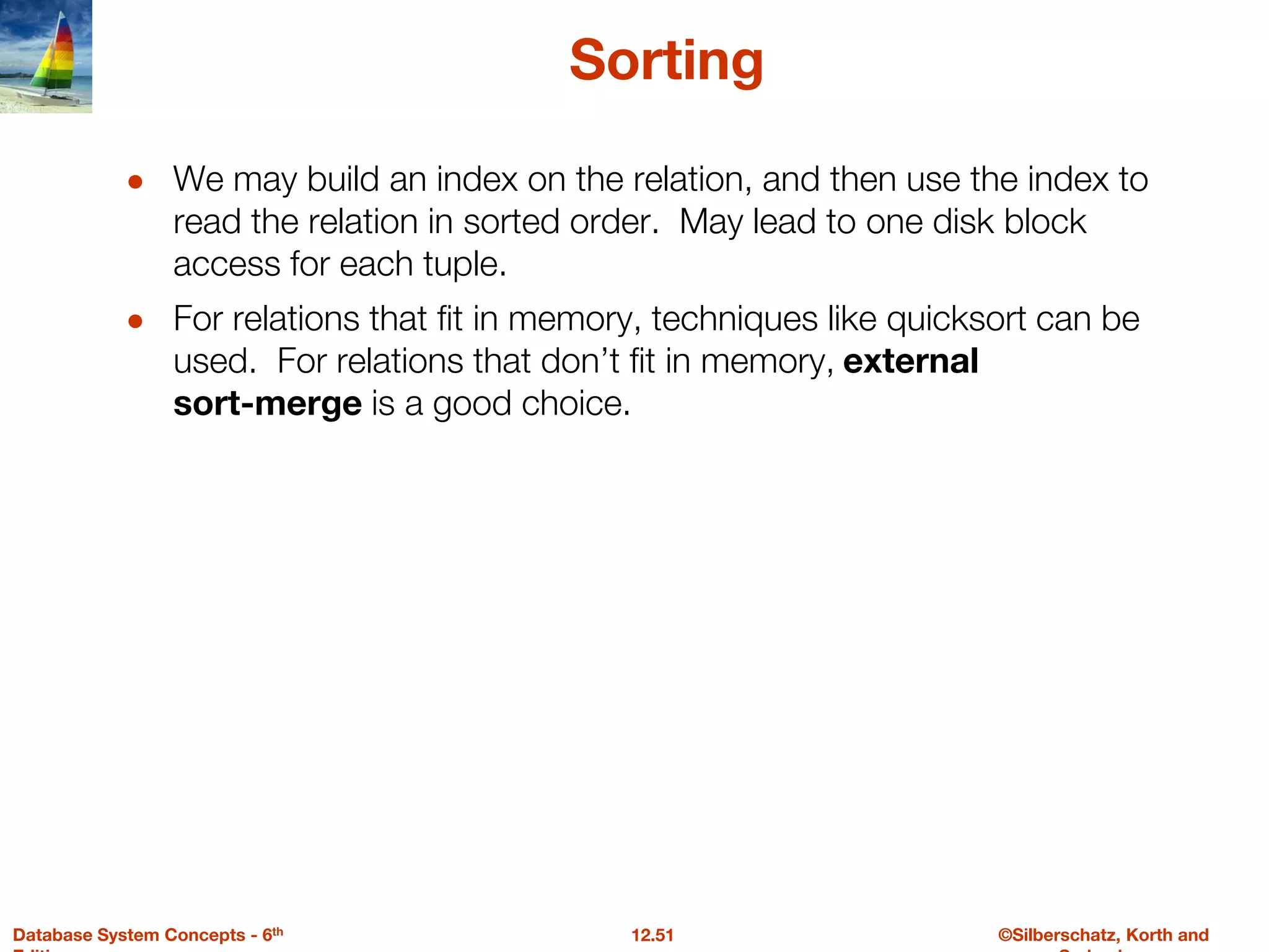 ©Silberschatz, Korth and
12.51
Database System Concepts - 6th
Sorting
● We may build an index on the relation, and then use the index to
read the relation in sorted order. May lead to one disk block
access for each tuple.
● For relations that fit in memory, techniques like quicksort can be
used. For relations that don’t fit in memory, external
sort-merge is a good choice.
 