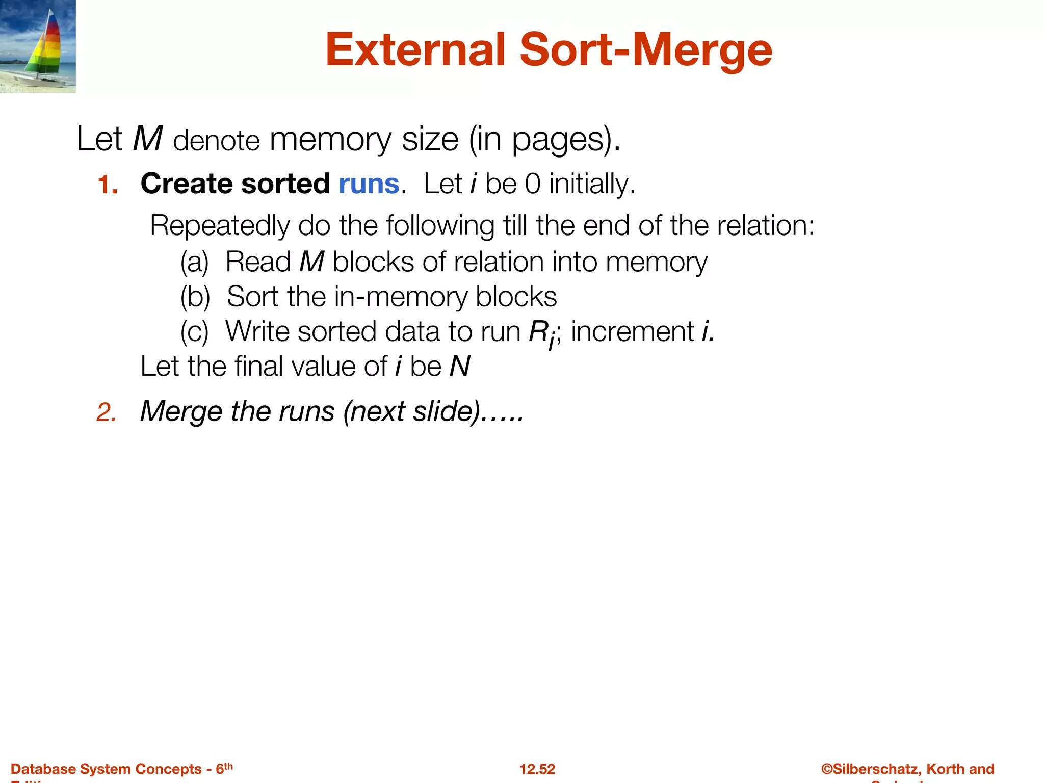 ©Silberschatz, Korth and
12.52
Database System Concepts - 6th
External Sort-Merge
1. Create sorted runs. Let i be 0 initially.
Repeatedly do the following till the end of the relation:
(a) Read M blocks of relation into memory
(b) Sort the in-memory blocks
(c) Write sorted data to run Ri; increment i.
Let the final value of i be N
2. Merge the runs (next slide)…..
Let M denote memory size (in pages).
 
