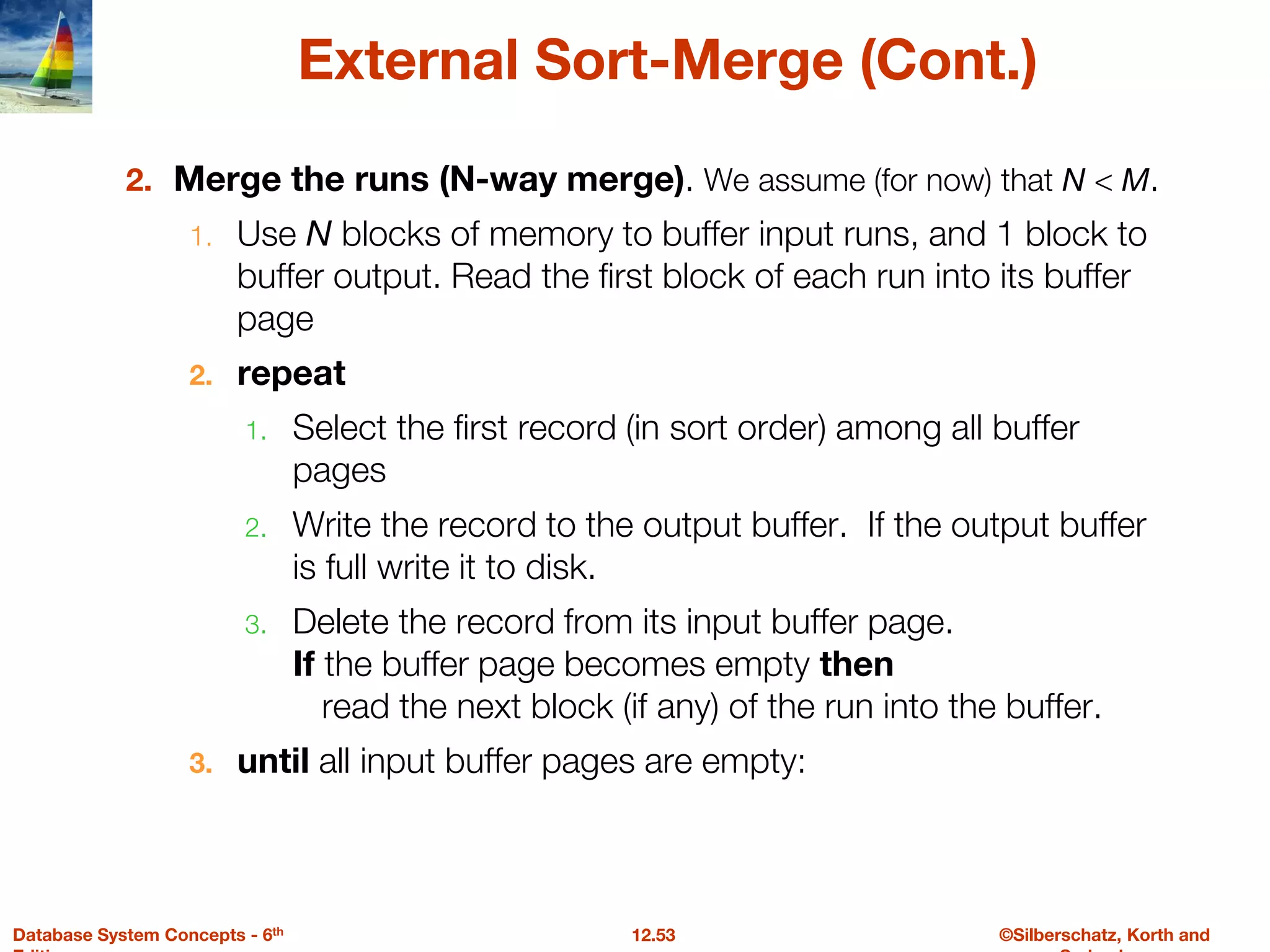 ©Silberschatz, Korth and
12.53
Database System Concepts - 6th
External Sort-Merge (Cont.)
2. Merge the runs (N-way merge). We assume (for now) that N < M.
1. Use N blocks of memory to buffer input runs, and 1 block to
buffer output. Read the first block of each run into its buffer
page
2. repeat
1. Select the first record (in sort order) among all buffer
pages
2. Write the record to the output buffer. If the output buffer
is full write it to disk.
3. Delete the record from its input buffer page.
If the buffer page becomes empty then
read the next block (if any) of the run into the buffer.
3. until all input buffer pages are empty:
 