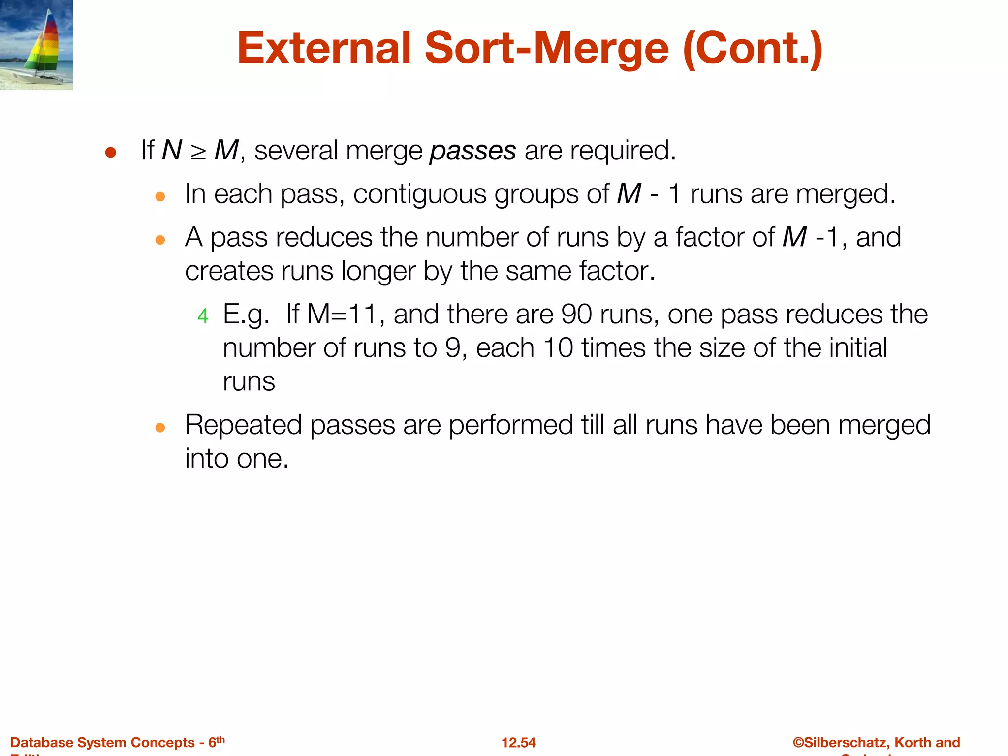 ©Silberschatz, Korth and
12.54
Database System Concepts - 6th
External Sort-Merge (Cont.)
● If N ≥ M, several merge passes are required.
● In each pass, contiguous groups of M - 1 runs are merged.
● A pass reduces the number of runs by a factor of M -1, and
creates runs longer by the same factor.
4 E.g. If M=11, and there are 90 runs, one pass reduces the
number of runs to 9, each 10 times the size of the initial
runs
● Repeated passes are performed till all runs have been merged
into one.
 