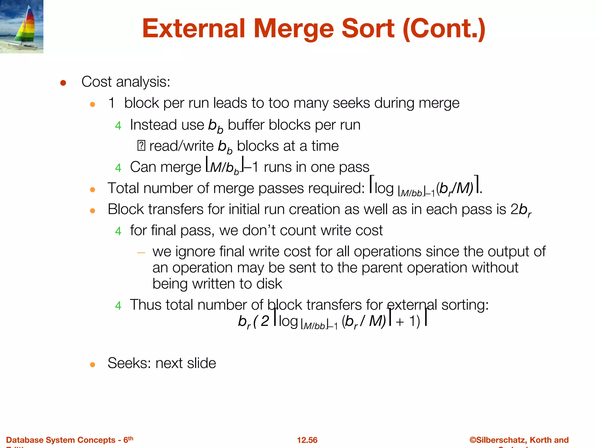 ©Silberschatz, Korth and
12.56
Database System Concepts - 6th
External Merge Sort (Cont.)
● Cost analysis:
● 1 block per run leads to too many seeks during merge
4 Instead use bb buffer blocks per run
🡺 read/write bb blocks at a time
4 Can merge ⎣M/bb⎦–1 runs in one pass
● Total number of merge passes required: ⎡log ⎣M/bb⎦–1(br/M)⎤.
● Block transfers for initial run creation as well as in each pass is 2br
4 for final pass, we don’t count write cost
– we ignore final write cost for all operations since the output of
an operation may be sent to the parent operation without
being written to disk
4 Thus total number of block transfers for external sorting:
br ( 2 ⎡log ⎣M/bb⎦–1 (br / M)⎤ + 1) ⎡
● Seeks: next slide
 