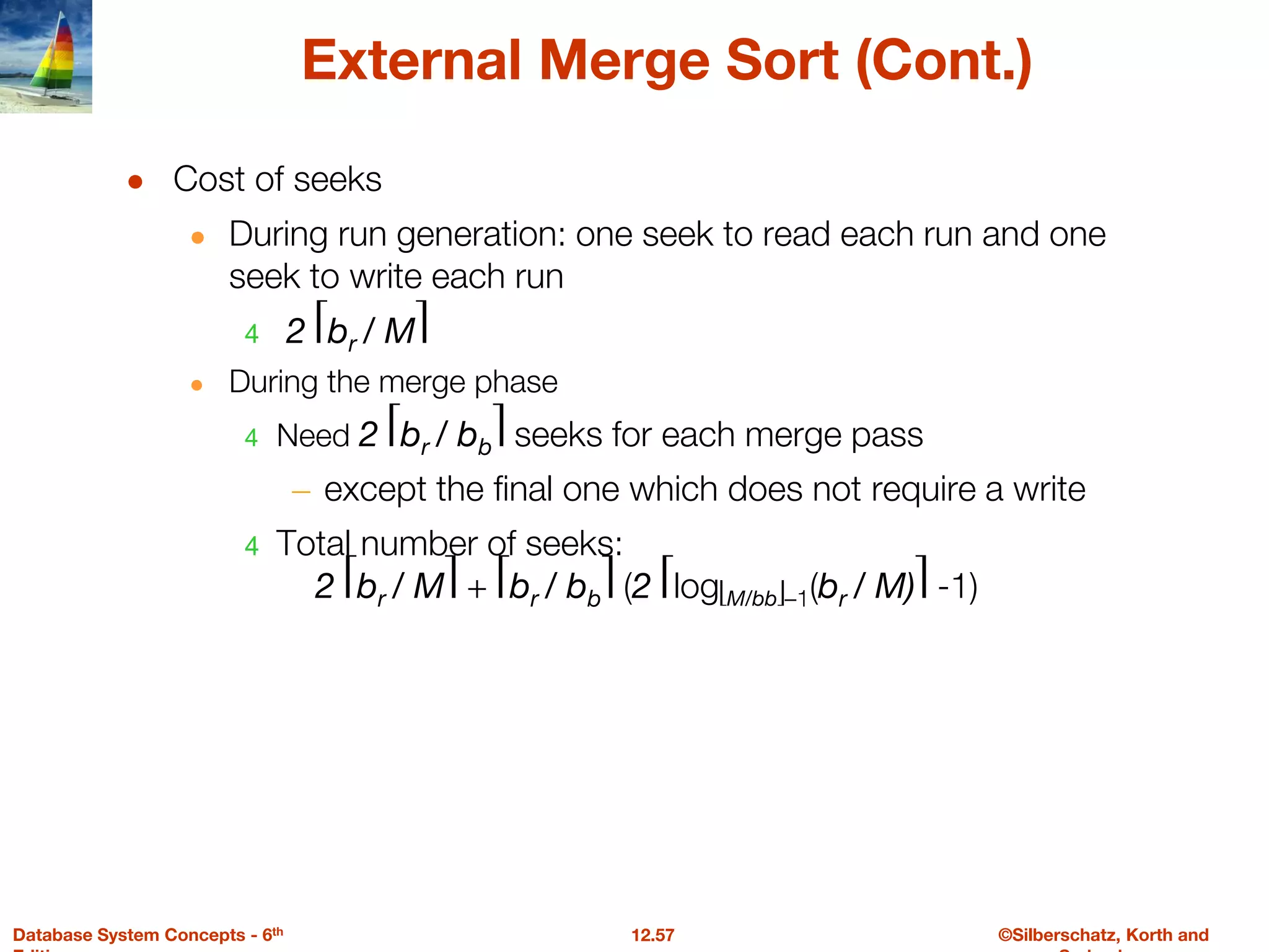 ©Silberschatz, Korth and
12.57
Database System Concepts - 6th
External Merge Sort (Cont.)
● Cost of seeks
● During run generation: one seek to read each run and one
seek to write each run
4 2 ⎡br / M⎤
● During the merge phase
4 Need 2 ⎡br / bb⎤ seeks for each merge pass
– except the final one which does not require a write
4 Total number of seeks:
2 ⎡br / M⎤ + ⎡br / bb⎤ (2 ⎡log⎣M/bb⎦–1(br / M)⎤ -1)
 