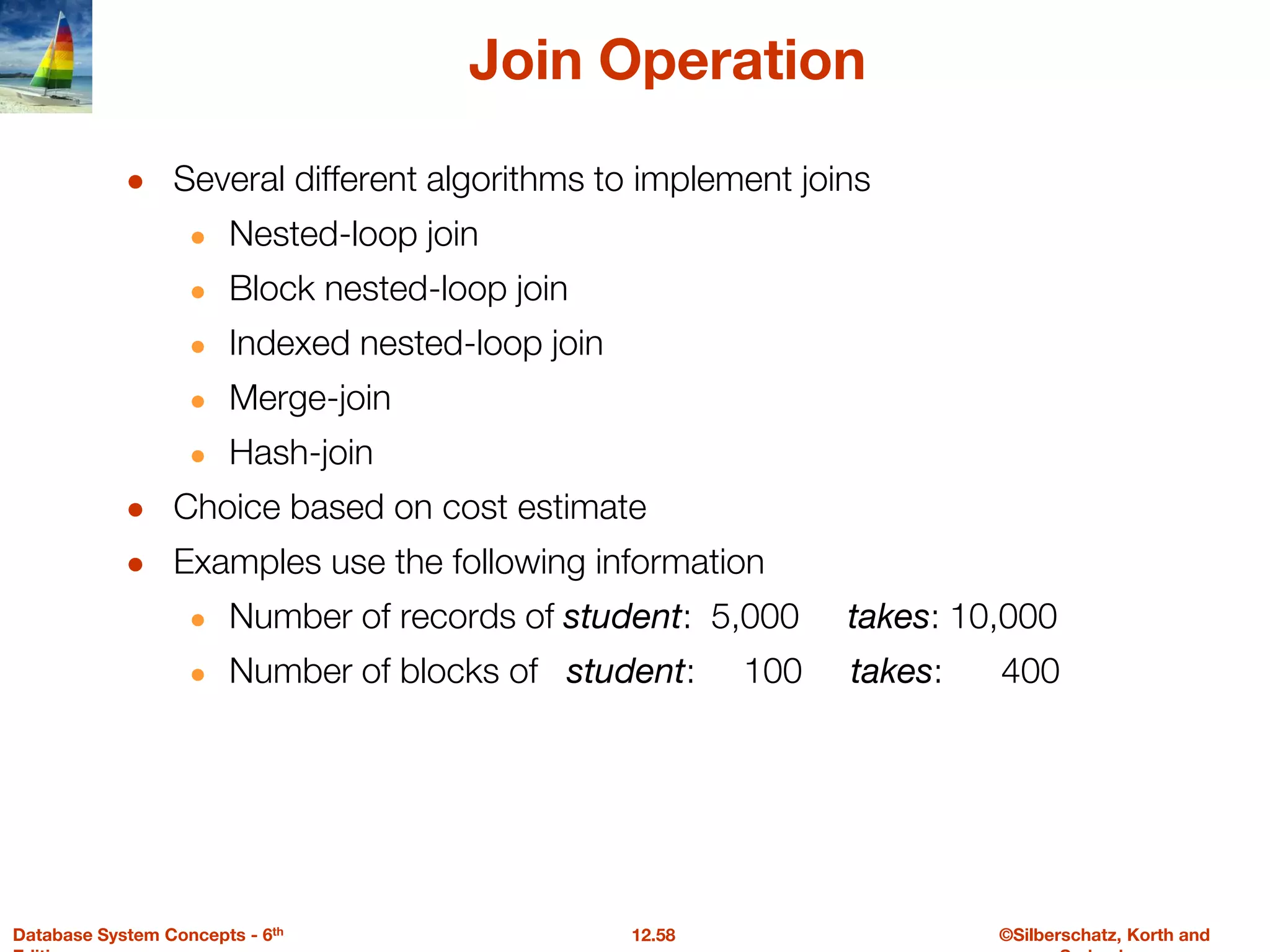 ©Silberschatz, Korth and
12.58
Database System Concepts - 6th
Join Operation
● Several different algorithms to implement joins
● Nested-loop join
● Block nested-loop join
● Indexed nested-loop join
● Merge-join
● Hash-join
● Choice based on cost estimate
● Examples use the following information
● Number of records of student: 5,000 takes: 10,000
● Number of blocks of student: 100 takes: 400
 