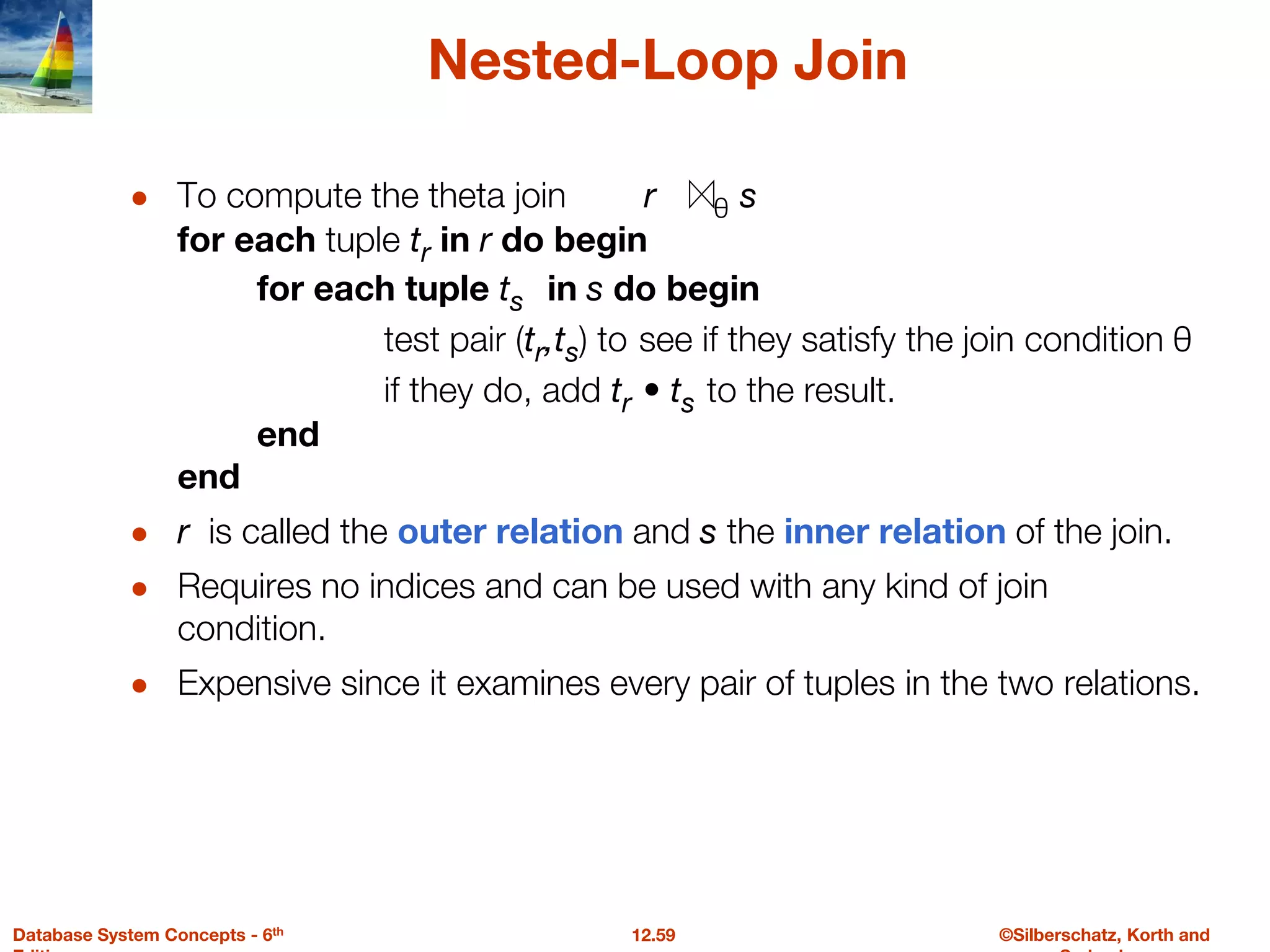 ©Silberschatz, Korth and
12.59
Database System Concepts - 6th
Nested-Loop Join
● To compute the theta join r θ s
for each tuple tr in r do begin
for each tuple ts in s do begin
test pair (tr,ts) to see if they satisfy the join condition θ
if they do, add tr • ts to the result.
end
end
● r is called the outer relation and s the inner relation of the join.
● Requires no indices and can be used with any kind of join
condition.
● Expensive since it examines every pair of tuples in the two relations.
 
