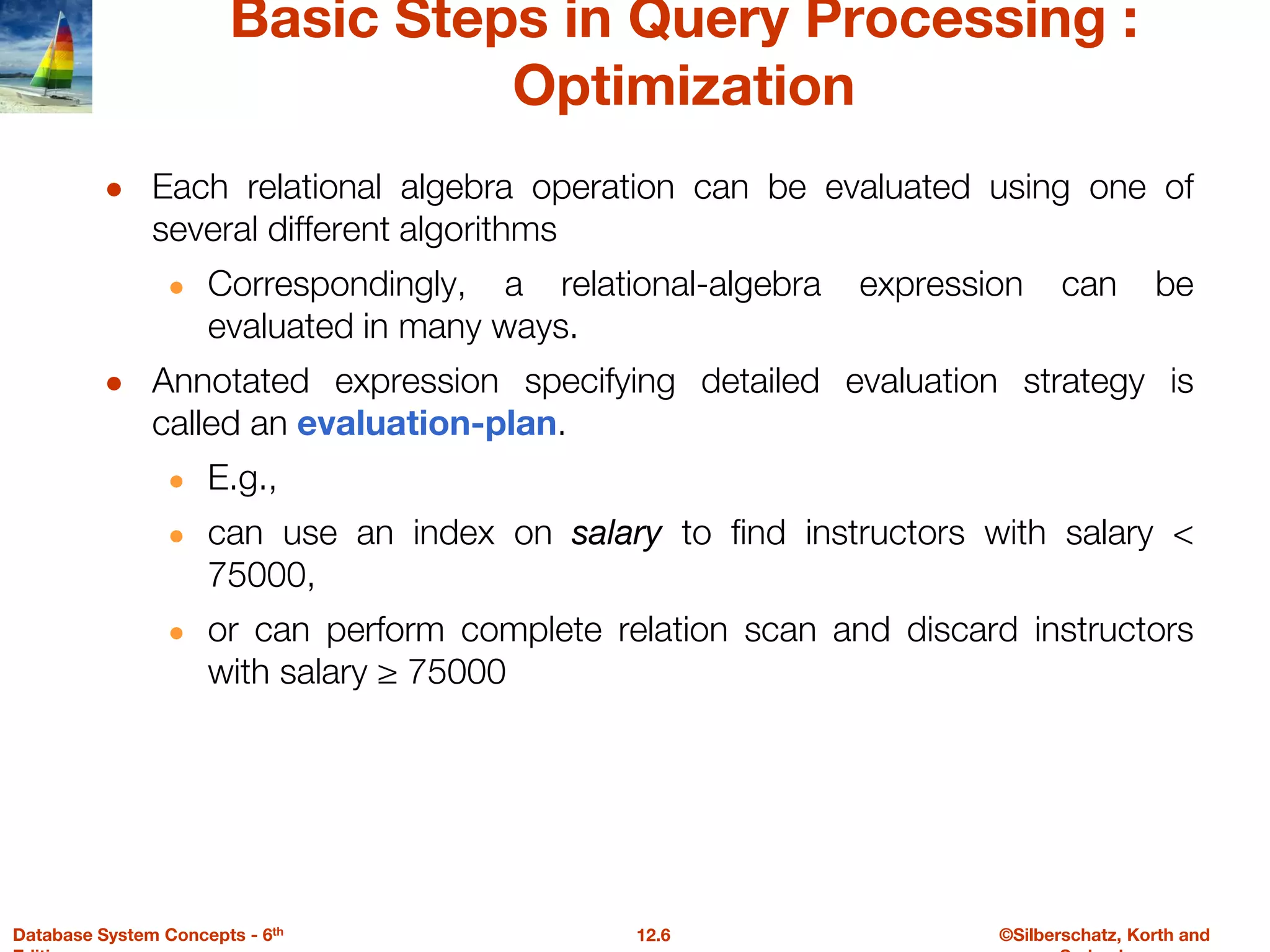 ©Silberschatz, Korth and
12.6
Database System Concepts - 6th
Basic Steps in Query Processing :
Optimization
● Each relational algebra operation can be evaluated using one of
several different algorithms
● Correspondingly, a relational-algebra expression can be
evaluated in many ways.
● Annotated expression specifying detailed evaluation strategy is
called an evaluation-plan.
● E.g.,
● can use an index on salary to find instructors with salary <
75000,
● or can perform complete relation scan and discard instructors
with salary ≥ 75000
 