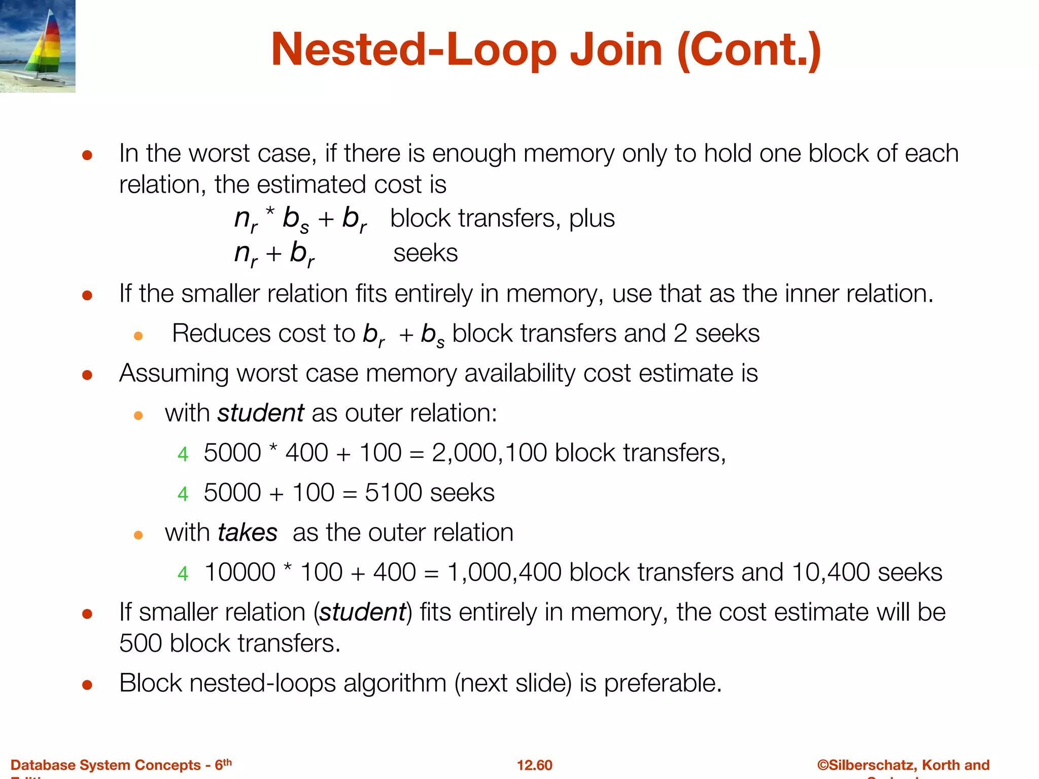 ©Silberschatz, Korth and
12.60
Database System Concepts - 6th
Nested-Loop Join (Cont.)
● In the worst case, if there is enough memory only to hold one block of each
relation, the estimated cost is
nr * bs + br block transfers, plus
nr + br seeks
● If the smaller relation fits entirely in memory, use that as the inner relation.
● Reduces cost to br + bs block transfers and 2 seeks
● Assuming worst case memory availability cost estimate is
● with student as outer relation:
4 5000 * 400 + 100 = 2,000,100 block transfers,
4 5000 + 100 = 5100 seeks
● with takes as the outer relation
4 10000 * 100 + 400 = 1,000,400 block transfers and 10,400 seeks
● If smaller relation (student) fits entirely in memory, the cost estimate will be
500 block transfers.
● Block nested-loops algorithm (next slide) is preferable.
 