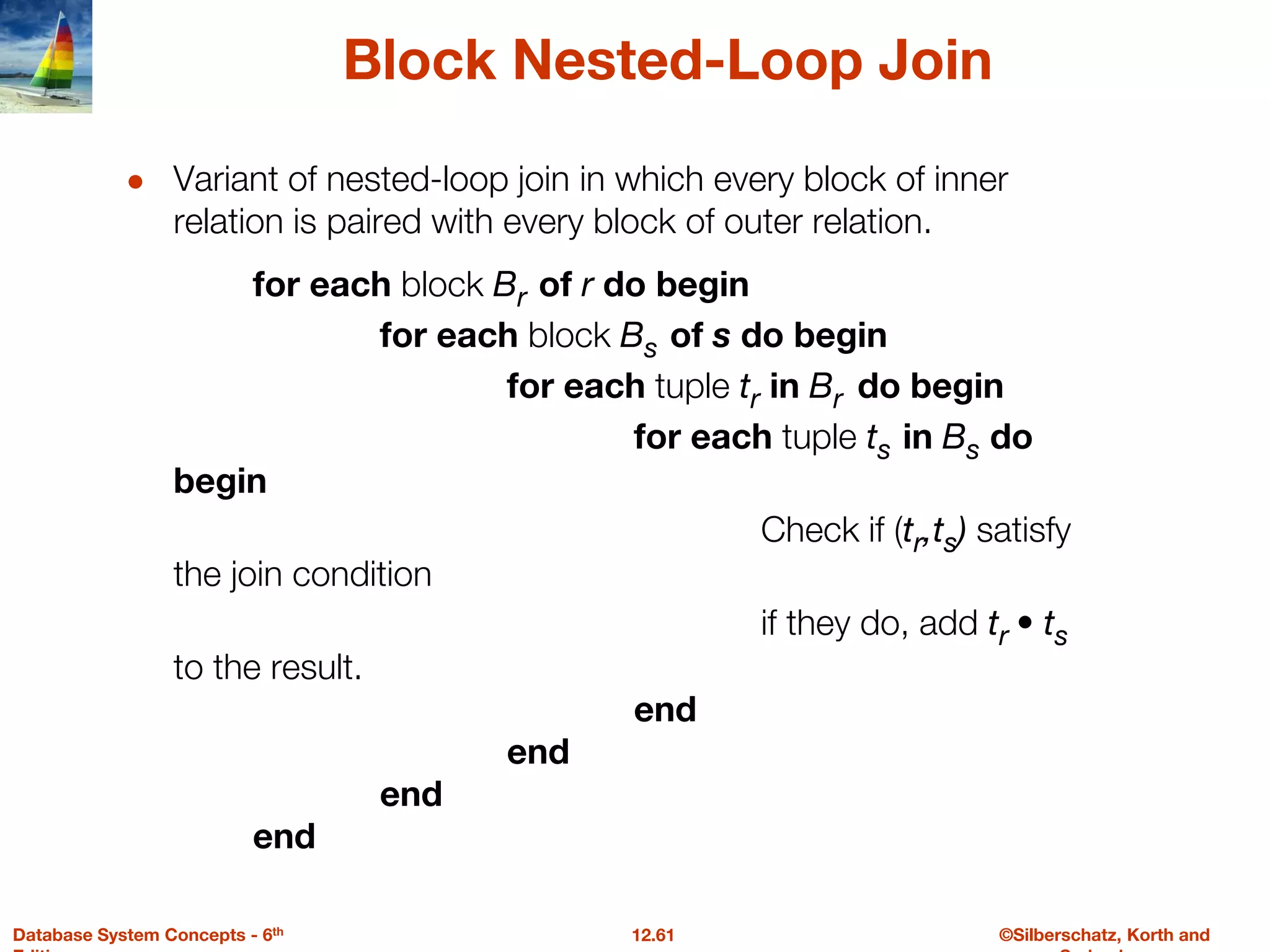 ©Silberschatz, Korth and
12.61
Database System Concepts - 6th
Block Nested-Loop Join
● Variant of nested-loop join in which every block of inner
relation is paired with every block of outer relation.
for each block Br of r do begin
for each block Bs of s do begin
for each tuple tr in Br do begin
for each tuple ts in Bs do
begin
Check if (tr,ts) satisfy
the join condition
if they do, add tr • ts
to the result.
end
end
end
end
 