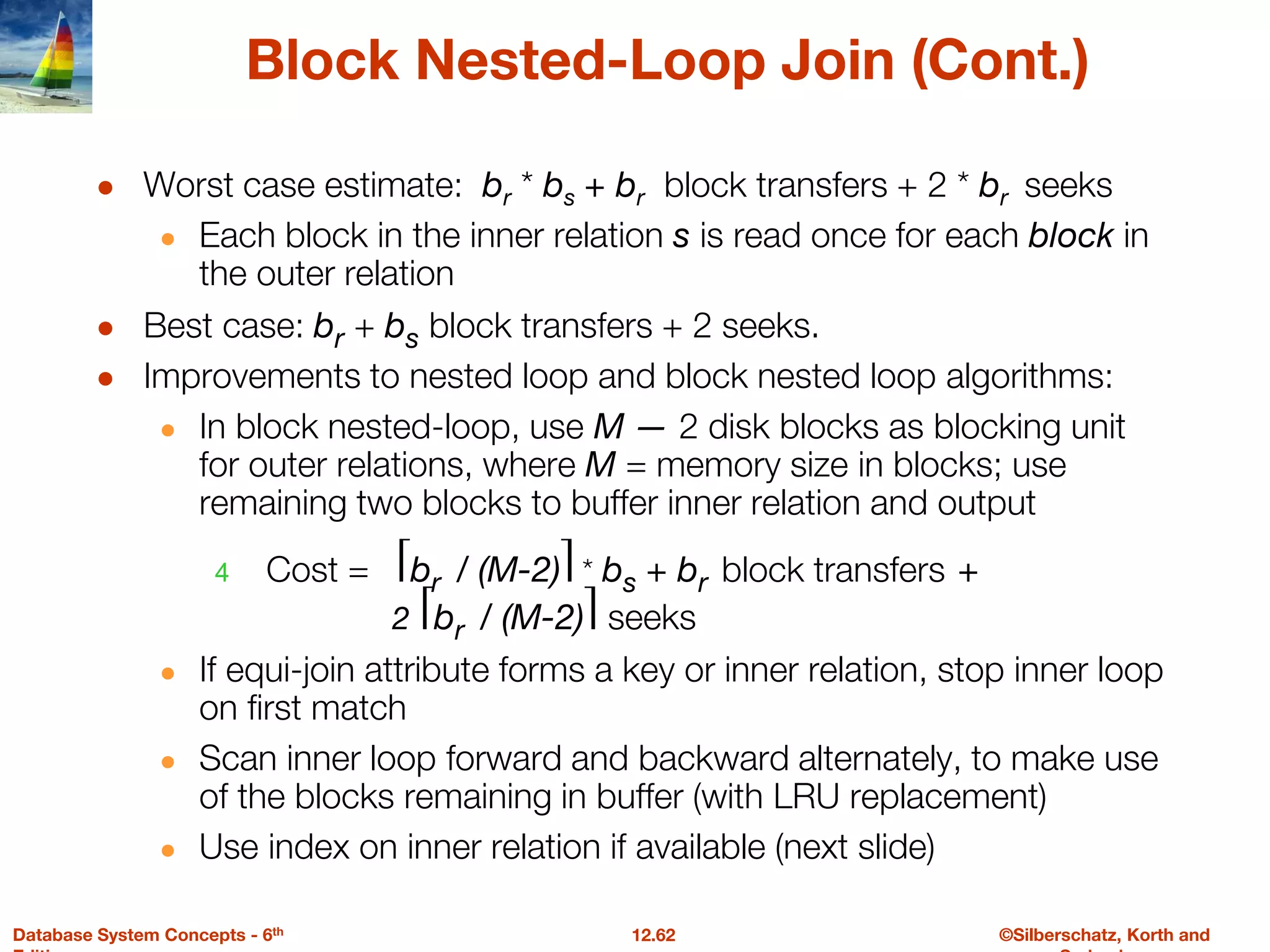 ©Silberschatz, Korth and
12.62
Database System Concepts - 6th
Block Nested-Loop Join (Cont.)
● Worst case estimate: br * bs + br block transfers + 2 * br seeks
● Each block in the inner relation s is read once for each block in
the outer relation
● Best case: br + bs block transfers + 2 seeks.
● Improvements to nested loop and block nested loop algorithms:
● In block nested-loop, use M — 2 disk blocks as blocking unit
for outer relations, where M = memory size in blocks; use
remaining two blocks to buffer inner relation and output
4 Cost = ⎡br / (M-2)⎤ * bs + br block transfers +
2 ⎡br / (M-2)⎤ seeks
● If equi-join attribute forms a key or inner relation, stop inner loop
on first match
● Scan inner loop forward and backward alternately, to make use
of the blocks remaining in buffer (with LRU replacement)
● Use index on inner relation if available (next slide)
 